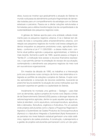 TransformaçãonoMundoRural:doAtendimentoPontualàEstratégiaCompartilhada
195
disso, busca-se mostrar que gradualmente a atuação do Sebrae no
mundo rural passa do atendimento pontual e fragmentado de deman-
das isoladas para um compartilhamento da estratégia com os Sebrae
estaduais e parceiros. Passou-se a ofertar soluções estruturadas e
formatadas para a efetiva transformação (na) da competitividade e da
sustentabilidade dos pequenos negócios rurais.
A gênese do Sebrae aponta para uma entidade voltada inicial-
mente para os pequenos negócios urbanos. E se o Sebrae tem dé-
cadas de lutas e conquistas pelos empreendimentos urbanos, com
relação aos pequenos negócios do mundo rural (nessa categoria po-
demos enquadrar os pequenos produtores rurais, agricultores fami-
liares – conforme a Lei nº 11.326/2006 – a classe média rural – con-
forme atual política agrícola e pequenas agroindústrias), a história é
mais recente. Somente a partir de 1990, quando passou a integrar a
“família S”, a instituição teve acesso a recursos financeiros expressi-
vos, o que permitiu pensar na ampliação do escopo de sua atuação,
contemplando o atendimento aos pequenos negócios do meio rural
em sua estrutura organizacional.
Em meados da década de 1990, os trabalhos e a intervenção
junto aos produtores rurais começou de forma mais sistemática e in-
tegrada ao portfólio de soluções e projetos do Sebrae. A ação ocor-
reu aproveitando a conjunção de recursos existentes, buscando-se
preencher lacuna existente na atuação de outras instituições que não
possuíam expertise em gestão e a capilaridade do Sebrae.
Inicialmente foi montada uma gerência – Gedagro – para lidar
com as demandas, ações e projetos do mundo rural. Depois a Unida-
de de Desenvolvimento Setorial (UDS) passou a abranger dezenas de
setores/segmentos agrícolas, dentre os quais aqueles que alguns es-
tados já atendiam, como aquicultura, ovinocaprinocultura, apicultura,
leite e derivados, floricultura, orgânicos e fruticultura. Foi um período
onde projetos estruturantes como o Apoio a Programas Regionais In-
tegrados e Sustentáveis da Cadeia Produtiva da Ovinocaprinocultura
(Aprisco) e o Apicultura Integrada e Sustentável (Apis) floresceram e
as parcerias nos níveis federal e estadual ganharam uma visão sistê-
mica, regional e de cadeia produtiva. A construção, o planejamento e
a gestão de projetos estruturantes permanecem como um dos gran-
 