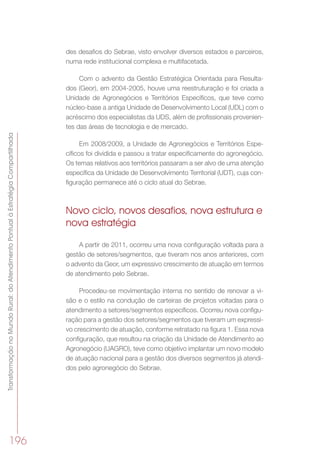 TransformaçãonoMundoRural:doAtendimentoPontualàEstratégiaCompartilhada
196
des desafios do Sebrae, visto envolver diversos estados e parceiros,
numa rede institucional complexa e multifacetada.
Com o advento da Gestão Estratégica Orientada para Resulta-
dos (Geor), em 2004-2005, houve uma reestruturação e foi criada a
Unidade de Agronegócios e Territórios Específicos, que teve como
núcleo-base a antiga Unidade de Desenvolvimento Local (UDL) com o
acréscimo dos especialistas da UDS, além de profissionais provenien-
tes das áreas de tecnologia e de mercado.
Em 2008/2009, a Unidade de Agronegócios e Territórios Espe-
cíficos foi dividida e passou a tratar especificamente do agronegócio.
Os temas relativos aos territórios passaram a ser alvo de uma atenção
específica da Unidade de Desenvolvimento Territorial (UDT), cuja con-
figuração permanece até o ciclo atual do Sebrae.
Novo ciclo, novos desafios, nova estrutura e
nova estratégia
A partir de 2011, ocorreu uma nova configuração voltada para a
gestão de setores/segmentos, que tiveram nos anos anteriores, com
o advento da Geor, um expressivo crescimento de atuação em termos
de atendimento pelo Sebrae.
Procedeu-se movimentação interna no sentido de renovar a vi-
são e o estilo na condução de carteiras de projetos voltadas para o
atendimento a setores/segmentos específicos. Ocorreu nova configu-
ração para a gestão dos setores/segmentos que tiveram um expressi-
vo crescimento de atuação, conforme retratado na figura 1. Essa nova
configuração, que resultou na criação da Unidade de Atendimento ao
Agronegócio (UAGRO), teve como objetivo implantar um novo modelo
de atuação nacional para a gestão dos diversos segmentos já atendi-
dos pelo agronegócio do Sebrae.
 
