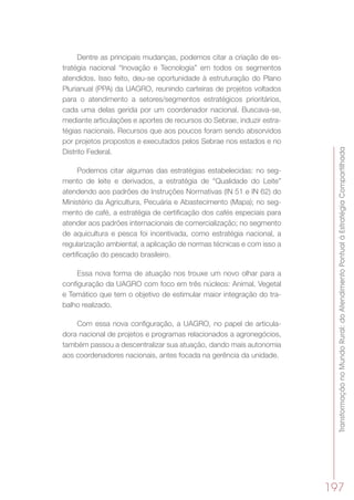 TransformaçãonoMundoRural:doAtendimentoPontualàEstratégiaCompartilhada
197
Dentre as principais mudanças, podemos citar a criação de es-
tratégia nacional  “Inovação e Tecnologia” em todos os segmentos
atendidos. Isso feito, deu-se oportunidade à estruturação do Plano
Plurianual (PPA) da UAGRO, reunindo carteiras de projetos voltados
para o atendimento a setores/segmentos estratégicos prioritários,
cada uma delas gerida por um coordenador nacional. Buscava-se,
mediante articulações e aportes de recursos do Sebrae, induzir estra-
tégias nacionais. Recursos que aos poucos foram sendo absorvidos
por projetos propostos e executados pelos Sebrae nos estados e no
Distrito Federal.
Podemos citar algumas das estratégias estabelecidas: no seg-
mento de leite e derivados, a estratégia de “Qualidade do Leite”
atendendo aos padrões de Instruções Normativas (IN 51 e IN 62) do
Ministério da Agricultura, Pecuária e Abastecimento (Mapa); no seg-
mento de café, a estratégia de certificação dos cafés especiais para
atender aos padrões internacionais de comercialização; no segmento
de aquicultura e pesca foi incentivada, como estratégia nacional, a
regularização ambiental, a aplicação de normas técnicas e com isso a
certificação do pescado brasileiro.
Essa nova forma de atuação nos trouxe um novo olhar para a
configuração da UAGRO com foco em três núcleos: Animal, Vegetal
e Temático que tem o objetivo de estimular maior integração do tra-
balho realizado.
Com essa nova configuração, a UAGRO, no papel de articula-
dora nacional de projetos e programas relacionados a agronegócios,
também passou a descentralizar sua atuação, dando mais autonomia
aos coordenadores nacionais, antes focada na gerência da unidade.
 