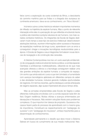 20
Prefácio
fatos como a exploração da costa ocidental da África, a descoberta
do caminho marítimo para as Índias e a chegada dos europeus ao
continente americano: dava-se ao conhecimento, um “Novo Mundo”.
Inúmeros outros cortes históricos retratam importantes momentos
de inflexão na trajetória da espécie humana. Mas o ponto de relevante
interseção entre eles é a percepção de que reflexões envolvendo teoria
e prática são inerentes à própria natureza do ser humano, nos mais va-
riados contextos históricos. Os integrantes da Escola de Sagres dedi-
caram muito tempo a esse tipo de exercício intelectual: desenvolveram
abstrações teóricas, reuniram informações sobre sucessos e fracassos
de expedições marítimas de longo curso, aprenderam com os erros e
conseguiram chegar a inovações tecnológicas revolucionárias para a
época. A Escola de Sagres e seus integrantes formularam novas técni-
cas de navegação e de construção das caravelas.
A História Contemporânea nos traz um outro exemplo emblemáti-
co de conjugação criativa envolvendo teoria e prática: a corrida espacial.
Cientistas e profissionais multidisciplinares, utilizando-se do que mais
avançado oferecia a ciência e a tecnologia conseguiram realizar uma
das grandes ambições da espécie humana: a conquista do espaço.
Um sonho que ainda está em curso e que tem brindado a humanidade
com avanços tecnológicos aplicáveis em diferentes campos do saber
e das atividades humanas, inclusive gerando múltiplas oportunidades
de negócios. Em termos recentes, ganha destaque a venda antecipada
de viagens espaciais, algo quase impensável até pouco tempo atrás.
Mas as jornadas empreendidas pela Escola de Sagres e pelas
diferentes instituições envolvidas com a corrida espacial nada têm de
fácil. Exigem resiliência. Muitas vitórias e avanços entremeados por
decepções e fracassos. Não existem soluções fáceis para problemas
complexos. O que importa é ter clareza de propósito. Sucessos e fra-
cassos fazem parte do processo de aprendizado com o mesmo grau
de importância. Constituem-se respectivamente em “pedagogia do
sucesso” e em “pedagogia do insucesso”, ambas importantes para a
disseminação de conhecimentos.
Aprendizado permanente é o desafio que deve mover o Sistema
Sebrae em busca do cumprimento de sua missão institucional. Nes-
 