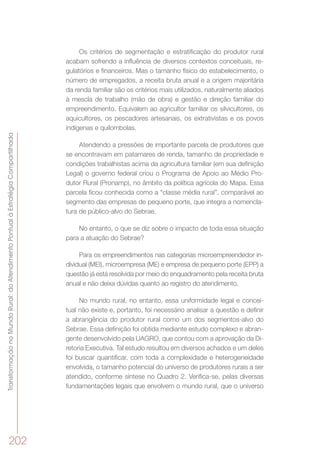 TransformaçãonoMundoRural:doAtendimentoPontualàEstratégiaCompartilhada
202
Os critérios de segmentação e estratificação do produtor rural
acabam sofrendo a influência de diversos contextos conceituais, re-
gulatórios e financeiros. Mas o tamanho físico do estabelecimento, o
número de empregados, a receita bruta anual e a origem majoritária
da renda familiar são os critérios mais utilizados, naturalmente aliados
à mescla de trabalho (mão de obra) e gestão e direção familiar do
empreendimento. Equivalem ao agricultor familiar os silvicultores, os
aquicultores, os pescadores artesanais, os extrativistas e os povos
indígenas e quilombolas.
Atendendo a pressões de importante parcela de produtores que
se encontravam em patamares de renda, tamanho de propriedade e
condições trabalhistas acima da agricultura familiar (em sua definição
Legal) o governo federal criou o Programa de Apoio ao Médio Pro-
dutor Rural (Pronamp), no âmbito da política agrícola do Mapa. Essa
parcela ficou conhecida como a “classe média rural”, comparável ao
segmento das empresas de pequeno porte, que integra a nomencla-
tura de público-alvo do Sebrae.
No entanto, o que se diz sobre o impacto de toda essa situação
para a atuação do Sebrae?
Para os empreendimentos nas categorias microempreendedor in-
dividual (MEI), microempresa (ME) e empresa de pequeno porte (EPP) a
questão já está resolvida por meio do enquadramento pela receita bruta
anual e não deixa dúvidas quanto ao registro do atendimento.
No mundo rural, no entanto, essa uniformidade legal e concei-
tual não existe e, portanto, foi necessário analisar a questão e definir
a abrangência do produtor rural como um dos segmentos-alvo do
Sebrae. Essa definição foi obtida mediante estudo complexo e abran-
gente desenvolvido pela UAGRO, que contou com a aprovação da Di-
retoria Executiva. Tal estudo resultou em diversos achados e um deles
foi buscar quantificar, com toda a complexidade e heterogeneidade
envolvida, o tamanho potencial do universo de produtores rurais a ser
atendido, conforme síntese no Quadro 2. Verifica-se, pelas diversas
fundamentações legais que envolvem o mundo rural, que o universo
 