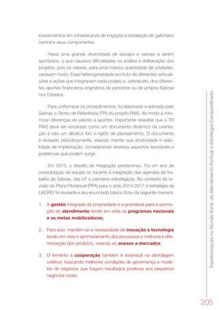 TransformaçãonoMundoRural:doAtendimentoPontualàEstratégiaCompartilhada
205
investimentos em infraestrutura de irrigação e instalação do galinheiro
central e seus componentes.
Havia uma grande diversidade de escopo e valores a serem
aportados, o que causava dificuldades na análise e deliberação dos
projetos, pois os valores, para uma mesma quantidade de unidades,
variavam muito. Essa heterogeneidade era fruto de diferentes articula-
ções e ações que integravam cada projeto e, sobretudo, dos diferen-
tes aportes financeiros originários de parceiros ou do próprio Sebrae
nos Estados.
Para uniformizar os procedimentos, foi elaborado e adotado pelo
Sebrae o Termo de Referência (TR) do projeto PAIS, de modo a mini-
mizar diferenças de valores e aportes. Importante ressaltar que o TR
PAIS deve ser encarado como um documento dinâmico de orienta-
ção e não um alicerce fixo e rígido de planejamento. O documento
é revisado periodicamente, visando manter sua atratividade e viabi-
lidade de implantação, considerando diversos aspectos favoráveis e
problemas que podem surgir.
Em 2013, o desafio da integração predominou. Foi um ano de
consolidação da equipe no tocante à integração das agendas de tra-
balho do Sebrae, das UF e parceiros estratégicos. No contexto da re-
visão do Plano Plurianual (PPA) para o ciclo 2014-2017 a estratégia da
UAGRO foi revisada e seu enunciado básico ficou da seguinte maneira:
1.	 A gestão integrada da propriedade é a prioridade para a promo-
ção do atendimento tendo em vista os programas nacionais
e as metas mobilizadoras;
2.	 Para isso, mantém-se a necessidade de inovação e tecnologia
tendo em vista o aprimoramento dos processos e melhoria e dife-
renciação dos produtos, visando ao acesso a mercados;
3.	 O fomento à cooperação também é essencial na abordagem
coletiva, buscando melhores condições de governança e mode-
los de negócios que tragam resultados positivos aos pequenos
negócios rurais;
 
