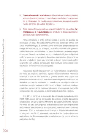 TransformaçãonoMundoRural:doAtendimentoPontualàEstratégiaCompartilhada
206
4.	 O encadeamento produtivo será buscado em cadeias produti-
vas e setores/segmentos com melhores condições de governan-
ça e integração, de modo a gerar riqueza ao pequeno negócio
rural e ao longo da cadeia de valor; e
5.	 Todo esse esforço deverá ser empreendido tendo em vista a for-
malização e a regularização do produtor e dos pequenos ne-
gócios rurais e agroindustriais.
Uma estratégia é, entre outras coisas, o ponto de partida da
execução. Ou seja, de nada adianta uma bela estratégia formal sem
a sua implementação. É devido a uma execução apropriada que se
chega aos resultados, às entregas, às transformações que geram a
melhoria da competitividade e da rentabilidade dos pequenos negó-
cios rurais. Quando se elabora um enunciado estratégico, o objetivo é
o alinhamento e a convergência das visões e propósitos de uma firma,
de uma unidade (o caso aqui em tela) e de um determinado setor/
segmento com vistas à consecução dos objetivos estratégicos e dos
resultados e transformações desejadas.
Os pilares da estratégia devem ser materializados e explicitados
por meio de projetos, parcerias, ações e relacionamentos internos e
externos, o que de fato torna-se o grande desafio, em função das
diferentes visões de mundo e de fenômenos específicos de cada re-
alidade e problemas existentes no mundo rural. A subjetividade das
avaliações, o reducionismo analítico e a ideologia implícita em valores
e opiniões tornam ainda mais complexos os processos de execução
estratégica e de estruturação e elaboração de projetos e ações.
Em 2014, continua a execução da estratégia revisada do ciclo
2014-2017, agora com a aprovação do primeiro projeto da parceria
estabelecida em 2012 com o Ministério do Desenvolvimento Agrário.
Por meio de uma convergência e da elaboração de dois importantes
documentos relacionados a essa parceria (Guia Orientativo – passo a
passo em 2011 e Mais Gestão no Campo – Projeto de Atendimen-
to Integrado em 2012), conseguiu-se viabilizar um projeto junto aos
agricultores familiares cooperados e participantes de cooperativas da
agricultura familiar.
 