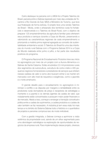 TransformaçãonoMundoRural:doAtendimentoPontualàEstratégiaCompartilhada
207
Outro destaque na parceria com o MDA foi o Projeto Talentos do
Brasil, parceria entre o Sebrae (operado por meio das unidades de To-
cantins e Rio Grande do Sul), MDA e Ministério do Turismo, que teve
sua finalização de forma exitosa. O projeto teve uma versão Talentos
do Brasil – Moda, onde o artesanato dos territórios rurais foi fortale-
cido e desenvolvido e o Talentos do Brasil Rural, com o objetivo de
preparar 125 empreendimentos da agricultura familiar para ofertarem
seus produtos e serviços durante a Copa do Mundo, preservando e
valorizando as características regionais de cada empreendimento e
priorizando a matéria prima regional agregada ao conceito de susten-
tabilidade ambiental e social. O Talentos do Brasil foi uma das interfa-
ces do mundo rural Sebrae com o Programa Sebrae 2014 e a Copa
do Mundo realizada entre junho e julho, e fez parte dos resultados
positivos do programa.
O Programa Nacional de Encadeamento Produtivo teve seu início
no agronegócio por meio de um projeto com a Aurora Alimentos e o
Sebrae de Santa Catarina. Estão envolvidos 2,5 mil produtores rurais
dos segmentos de suinocultura, avicultura de corte e leite e 405 pe-
quenos negócios fornecedores e prestadores de serviços que orbitam
nessas cadeias de valor e como alvo buscam entrar e se manter em
mercados com alto nível de requisitos e exigências, como o japonês
e o norte americano.
O grande desafio para o encadeamento no agronegócio é mi-
nimizar o conflito e as disputas por margens e rentabilidade entre os
produtores rurais (tomadores de preço e receptores de estratégias a
montante e a jusante) e os demais agentes da cadeia de valor, que
notadamente estão concentrados e possuem maior poder financeiro e
de mercado. Aliado a isso, começar a enxergar a transição conceitual e
prática entre a cadeia de suprimentos, a cadeia produtiva e a cadeia de
valor também se faz necessário. A indústria já tem essa visão há mais
tempo e no âmbito do Sistema Sebrae todo o histórico e o quantitativo
de projetos e parcerias comprova isso de modo irrefutável.
Com a gestão integrada, o Sebrae começa a aprimorar a visão
sistêmica da propriedade rural, saindo de um olhar segmentado para
uma abordagem estratégica na exploração de oportunidades de ne-
gócios da empresa rural. Para implementação desse projeto, diversos
 
