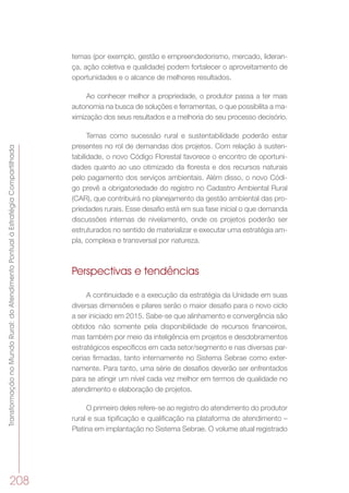 TransformaçãonoMundoRural:doAtendimentoPontualàEstratégiaCompartilhada
208
temas (por exemplo, gestão e empreendedorismo, mercado, lideran-
ça, ação coletiva e qualidade) podem fortalecer o aproveitamento de
oportunidades e o alcance de melhores resultados.
Ao conhecer melhor a propriedade, o produtor passa a ter mais
autonomia na busca de soluções e ferramentas, o que possibilita a ma-
ximização dos seus resultados e a melhoria do seu processo decisório.
Temas como sucessão rural e sustentabilidade poderão estar
presentes no rol de demandas dos projetos. Com relação à susten-
tabilidade, o novo Código Florestal favorece o encontro de oportuni-
dades quanto ao uso otimizado da floresta e dos recursos naturais
pelo pagamento dos serviços ambientais. Além disso, o novo Códi-
go prevê a obrigatoriedade do registro no Cadastro Ambiental Rural
(CAR), que contribuirá no planejamento da gestão ambiental das pro-
priedades rurais. Esse desafio está em sua fase inicial o que demanda
discussões internas de nivelamento, onde os projetos poderão ser
estruturados no sentido de materializar e executar uma estratégia am-
pla, complexa e transversal por natureza.
Perspectivas e tendências
A continuidade e a execução da estratégia da Unidade em suas
diversas dimensões e pilares serão o maior desafio para o novo ciclo
a ser iniciado em 2015. Sabe-se que alinhamento e convergência são
obtidos não somente pela disponibilidade de recursos financeiros,
mas também por meio da inteligência em projetos e desdobramentos
estratégicos específicos em cada setor/segmento e nas diversas par-
cerias firmadas, tanto internamente no Sistema Sebrae como exter-
namente. Para tanto, uma série de desafios deverão ser enfrentados
para se atingir um nível cada vez melhor em termos de qualidade no
atendimento e elaboração de projetos.
O primeiro deles refere-se ao registro do atendimento do produtor
rural e sua tipificação e qualificação na plataforma de atendimento –
Platina em implantação no Sistema Sebrae. O volume atual registrado
 