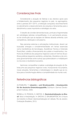 TransformaçãonoMundoRural:doAtendimentoPontualàEstratégiaCompartilhada
210
Considerações finais
Considerando a atuação do Sebrae e seu decisivo apoio para
o fortalecimento dos pequenos negócios no país, no agronegócio,
entre o período 2011-2014, a instituição conquistou reconhecimento
no atendimento e desenvolvimento de soluções e ferramentas para o
atendimento a esse importante e estratégico do setor.
O desafio de conciliar demandas locais, pontuais e fragmentadas
em estratégias setoriais compartilhadas, é um permanente proces-
so de construção que as equipes do Sebrae deverão enfrentar, com
competência, dedicação e entusiasmo.
Nas parcerias externas e articulações institucionais, devem ser
buscadas sinergias e complementaridades em temas essenciais
como transferência de tecnologias, Assistência Técnica e Extensão
Rural (Ater), crédito e financiamento de custeio e investimentos, me-
lhoria da ambiência dos pequenos negócios rurais em termos de po-
líticas públicas (aspectos sanitários, ambientais, tributários e de com-
pras governamentais entre outros) que potencializem e multipliquem
os recursos e resultados buscados.
Aprimorar, compartilhar e realizar a estratégia de atuação do Se-
brae junto aos pequenos negócios rurais, incorporando nos projetos,
novas soluções, ferramentas e metodologias é o desafio que se co-
loca para a transformação efetiva e competitividade do mundo rural.
Referências bibliográficas
ALTENBURG, T. Industrie – und Strukturpolitik – Ansatzpunkte
für die deutsche Entwicklungspolitik. Eschborn: German Develo-
pment Institute, 2009.
BONELLI, R; PESSOA, S. MATOS, S. Desindustrialização no Bra-
sil: fatos e interpretação. In: BACHA, E; BAUMGARTEN, M. O futuro
da indústria no Brasil: desindustrialização em debate. Rio de Janeiro:
Civilização Brasileira, 2013.
 