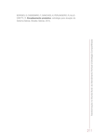 TransformaçãonoMundoRural:doAtendimentoPontualàEstratégiaCompartilhada
211
BORGES, E; CASSEMIRO, F; SANCHES, K; PERLINGEIRO, R; ALLE-
GRETTI, R. Encadeamento produtivo: estratégia para atuação do
Sistema Sebrae. Brasília: Sebrae, 2012.
 
