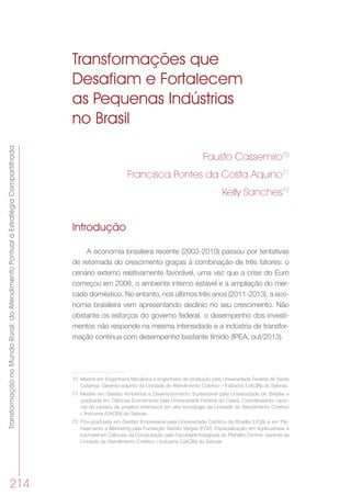 TransformaçãonoMundoRural:doAtendimentoPontualàEstratégiaCompartilhada
214
Transformações que
Desafiam e Fortalecem
as Pequenas Indústrias
no Brasil
Fausto Cassemiro70
Francisca Pontes da Costa Aquino71
Kelly Sanches72
Introdução
A economia brasileira recente (2003-2010) passou por tentativas
de retomada do crescimento graças à combinação de três fatores: o
cenário externo relativamente favorável, uma vez que a crise do Euro
começou em 2008, o ambiente interno estável e a ampliação do mer-
cado doméstico. No entanto, nos últimos três anos (2011-2013), a eco-
nomia brasileira vem apresentando declínio no seu crescimento. Não
obstante os esforços do governo federal, o desempenho dos investi-
mentos não responde na mesma intensidade e a indústria de transfor-
mação continua com desempenho bastante tímido (IPEA, out/2013).
70	 Mestre em Engenharia Mecânica e engenheiro de produção pela Universidade Federal de Santa
Catarina. Gerente-adjunto da Unidade de Atendimento Coletivo – Indústria (UACIN) do Sebrae.
71	 Mestre em Gestão Ambiental e Desenvolvimento Sustentável pela Universidade de Brasília e
graduada em Ciências Econômicas pela Universidade Federal do Ceará. Coordenadora nacio-
nal da carteira de projetos intensivos em alta tecnologia da Unidade de Atendimento Coletivo
– Indústria (UACIN) do Sebrae.
72	 Pós-graduada em Gestão Empresarial pela Universidade Católica de Brasília (UCB) e em Pla-
nejamento e Marketing pela Fundação Getúlio Vargas (FGV). Especialização em Agribusiness e
bacharel em Ciências da Computação pela Faculdade Integrada do Planalto Central. Gerente da
Unidade de Atendimento Coletivo – Indústria (UACIN) do Sebrae.
 