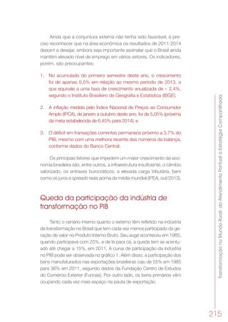 TransformaçãonoMundoRural:doAtendimentoPontualàEstratégiaCompartilhada
215
Ainda que a conjuntura externa não tenha sido favorável, é pre-
ciso reconhecer que na área econômica os resultados de 2011-2014
deixam a desejar, embora seja importante assinalar que o Brasil ainda
mantém elevado nível de emprego em vários setores. Os indicadores,
porém, são preocupantes:
1.	 No acumulado do primeiro semestre deste ano, o crescimento
foi de apenas 0,5% em relação ao mesmo período de 2013, o
que equivale a uma taxa de crescimento anualizada de – 2,4%,
segundo o Instituto Brasileiro de Geografia e Estatística (IBGE).
2.	 A inflação medida pelo Índice Nacional de Preços ao Consumidor
Amplo (IPCA), de janeiro a outubro deste ano, foi de 5,05% (próxima
da meta estabelecida de 6,45% para 2014); e
3.	 O déficit em transações correntes permanece próximo a 3,7% do
PIB, mesmo com uma melhora recente dos números da balança,
conforme dados do Banco Central.
Os principais fatores que impedem um maior crescimento da eco-
nomia brasileira são, entre outros, a infraestrutura insuficiente, o câmbio
valorizado, os entraves burocráticos, a elevada carga tributária, bem
como os juros e spreads reais acima da média mundial (IPEA, out/2013).
Queda da participação da indústria de
transformação no PIB
Tanto o cenário interno quanto o externo têm refletido na indústria
de transformação no Brasil que tem cada vez menos participado da ge-
ração de valor no Produto Interno Bruto. Seu auge aconteceu em 1985,
quando participava com 25%, e de lá para cá, a queda tem se acentu-
ado até chegar a 15%, em 2011. A curva de participação da indústria
no PIB pode ser observada no gráfico 1. Além disso, a participação dos
bens manufaturados nas exportações brasileiras caiu de 55% em 1985
para 36% em 2011, segundo dados da Fundação Centro de Estudos
do Comércio Exterior (Funcex). Por outro lado, os bens primários vêm
ocupando cada vez mais espaço na pauta de exportação.
 