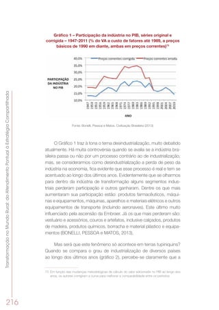 TransformaçãonoMundoRural:doAtendimentoPontualàEstratégiaCompartilhada
216
Gráfico 1 – Participação da indústria no PIB, séries original e
corrigida – 1947-2011 (% do VA a custo de fatores até 1989, a preços
básicos de 1990 em diante, ambas em preços correntes)73
Fonte: Bonelli, Pessoa e Matos. Civilização Brasileira (2013)
O Gráfico 1 traz à tona o tema desindustrialização, muito debatido
atualmente. Há muita controvérsia quando se avalia se a indústria bra-
sileira passa ou não por um processo contrário ao de industrialização,
mas, se considerarmos como desindustrialização a perda de peso da
indústria na economia, fica evidente que esse processo é real e tem se
acentuado ao longo dos últimos anos. Evidentemente que se olharmos
para dentro da indústria de transformação alguns segmentos indus-
triais perderam participação e outros ganharam. Dentre os que mais
aumentaram sua participação estão: produtos farmacêuticos, máqui-
nas e equipamentos, máquinas, aparelhos e materiais elétricos e outros
equipamentos de transporte (incluindo aeronaves). Este último muito
influenciado pela ascensão da Embraer. Já os que mais perderam são:
vestuário e acessórios, couros e artefatos, inclusive calçados, produtos
de madeira, produtos químicos, borracha e material plástico e equipa-
mentos (BONELLI, PESSOA e MATOS, 2013).
Mas será que este fenômeno só acontece em terras tupiniquins?
Quando se compara o grau de industrialização de diversos países
ao longo dos últimos anos (gráfico 2), percebe-se claramente que a
73	 Em função das mudanças metodológicas de cálculo do valor adicionado no PIB ao longo dos
anos, os autores corrigiram a curva para melhorar a comparabilidade entre os períodos.
 