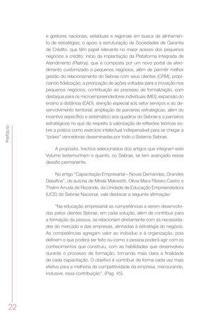 22
Prefácio
e gestores nacionais, estaduais e regionais em busca de alinhamen-
to de estratégias; o apoio à estruturação de Sociedades de Garantia
de Crédito, que têm papel relevante no maior acesso dos pequenos
negócios a crédito; início da implantação da Plataforma Integrada de
Atendimento (Platina), que é composta por um novo portal de aten-
dimento customizado a pequenos negócios, além de permitir melhor
gestão do relacionamento do Sebrae com seus clientes (CRM), propi-
ciando fidelização; a priorização de ações voltadas para a inovação nos
pequenos negócios; contribuição ao processo de formalização, com
destaque para os microempreendedores individuais (MEI); expansão do
ensino a distância (EAD); atenção especial aos setor serviços e ao de-
senvolvimento territorial; ampliação de parcerias estratégicas, além do
incentivo específico e sistemático aos quadros do Sebrae e a parceiros
estratégicos no que diz respeito à valorização de reflexões teóricas so-
bre a prática como exercício intelectual indispensável para se chegar a
“práxis” vencedoras disseminadas por todo o Sistema Sebrae.
A propósito, trechos selecionados dos artigos que integram este
Volume testemunham o quanto, no Sebrae, se tem avançado nesse
desafio permanente.
No artigo “Capacitação Empresarial – Novas Demandas, Grandes
Desafios”, de autoria de Mirela Malvestiti, Olívia Mara Ribeiro Castro e
Thelmi Arruda de Rezende, da Unidade de Educação Empreendedora
(UCE) do Sebrae Nacional, vale destacar a seguinte afirmação:
“Na educação empresarial as competências a serem desenvolvi-
das pelos clientes Sebrae, em cada solução, além de contribuir para
a formação da pessoa, se relacionam diretamente com as necessida-
des do mercado e das empresas, alinhadas à estratégia do negócio.
As competências agregam valor ao indivíduo e à organização, pois
definem o que poderá ser feito ou como a pessoa poderá agir com os
conhecimentos que construiu, com as habilidades que desenvolveu
durante o processo de formação, tornando mais clara a finalidade
de cada capacitação. O objetivo é contribuir de forma cada vez mais
efetiva para a melhoria da competitividade da empresa, mensurando,
inclusive, essa contribuição”. (Pag. 45).
 