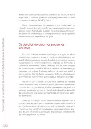 TransformaçãonoMundoRural:doAtendimentoPontualàEstratégiaCompartilhada
220
mente mais desenvolvidos (setores portadores de futuro), de forma
a aproveitar o potencial que existe na integração entre elos do setor
industrial e de serviços (PASSOS, 2014).
Dentro desse contexto, depreende-se que o fortalecimento da
interação entre os dois setores se torna uma oportunidade para redu-
ção dos custos de produção, busca de novas tecnologias, favorecen-
do ganhos de produtividade e, consequentemente, eleva o patamar
de competitividade da economia em geral.
Os desafios de atuar nas pequenas
indústrias
Em 2005, o Sebrae revisou sua estratégia de atuação, ao adotar
nova estrutura organizacional, com a criação de três unidades de atu-
ação finalística relativa aos setores de indústria; comércio e serviços;
e agronegócios e territórios específicos, originado-se dentre elas, a
Unidade de Atendimento Coletivo – Indústria (UACIN), com a missão
de “contribuir com o Sistema Sebrae e parceiros na implementação
das ações dos projetos finalísticos incluídos na carteira da indústria
para o alcance dos resultados pactuados, de forma articulada com
as unidades de conhecimento e articulação, e de suporte e gestão”.
De 2011 a 2014, coube à UACIN vários desafios, de natureza
interna ao Sebrae frente a uma nova gestão, bem como aqueles dire-
cionados a mudanças de atuação da equipe pela renovação da sua
estrutura organizacional, com a intensificação da prática da gestão
do conhecimento e da gestão compartilhada entre diferentes cartei-
ras da Unidade.
Soma-se, a formação de um novo ambiente de trabalho, com a
busca no mercado de novas competências, implantando dessa forma
um novo time voltado não somente ao estímulo à criação de projetos
inovadores, mas também à formulação de estratégias voltadas à ca-
deia de valor, retratadas na construção de projetos de encadeamento
em vários segmentos industriais.
 