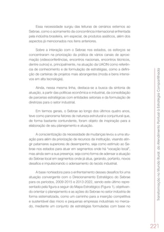 TransformaçãonoMundoRural:doAtendimentoPontualàEstratégiaCompartilhada
221
Essa necessidade surgiu das leituras de cenários externos ao
Sebrae, como o acirramento da concorrência internacional enfrentada
pela indústria brasileira, em especial, de produtos asiáticos, além dos
aspectos já mencionados nos itens anteriores.
Sobre a interação com o Sebrae nos estados, os esforços se
concentraram na priorização da prática de vários canais de aproxi-
mação (videoconferências, encontros nacionais, encontros técnicos,
dentre outros) e, principalmente, na atuação da UACIN como referên-
cia de conhecimento e de formulação de estratégias, como a defini-
ção de carteiras de projetos mais abrangentes (moda e bens intensi-
vos em alta tecnologia).
Ainda, nessa mesma linha, destaca-se a busca da sintonia de
atuação, a partir das políticas econômica e industrial, da consolidação
de parcerias estratégicas com entidades setoriais e da formulação de
diretrizes para o setor industrial.
Em termos gerais, o Sebrae ao longo dos últimos quatro anos,
teve como panorama fatores de natureza estrutural e conjuntural que,
de forma bastante contundente, foram objeto de inspiração para a
elaboração de seu planejamento e atuação.
A conscientização da necessidade de mudanças levou a uma atu-
ação para além da priorização de recursos da instituição, visando atin-
gir patamares superiores de desempenho, seja como estímulo ao Se-
brae nos estados para atuar em segmentos onde há “vocação local”,
mas ainda sem a sua presença; seja como forma de adensar a atuação
do Sebrae local em segmentos onde já atua, gerando, portanto, novos
desafios e impulsionando o adensamento do tecido industrial.
A base norteadora para o enfrentamento desses desafios foi uma
atuação convergente com o Direcionamento Estratégico do Sebrae
para os períodos, 2009-2015 e 2013-2022, sendo este último repre-
sentado pela figura a seguir do Mapa Estratégico (Figura 1), objetivan-
do orientar o planejamento e as ações do Sebrae no setor indústria de
forma sistematizada, como um caminho para a inserção competitiva
e sustentável das micro e pequenas empresas industriais no merca-
do, mediante um conjunto de estratégias formuladas com base no
 