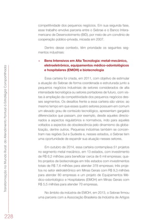 TransformaçãonoMundoRural:doAtendimentoPontualàEstratégiaCompartilhada
228
competitividade dos pequenos negócios. Em sua segunda fase,
esse trabalho envolve parceria entre o Sebrae e o Banco Intera-
mericano de Desenvolvimento (BID), por meio de um convênio de
cooperação público-privada, iniciada em 2007.
Dentro desse contexto, têm prioridade os seguintes seg-
mentos industriais:
»» Bens Intensivos em Alta Tecnologia: metal-mecânico,
eletroeletrônico, equipamentos médico-odontológicos
e hospitalares (EMOH) e biotecnologia
Essa carteira foi criada, em 2011, com objetivo de estimular
a atuação do Sebrae de forma coordenada e estruturada junto a
pequenos negócios industriais de setores considerados de alta
intensidade tecnológica ou setores portadores de futuro, com vis-
tas à ampliação da competitividade dos pequenos negócios des-
ses segmentos. Os desafios frente a essa carteira são vários: ao
mesmo tempo em que esses quatro setores possuem em comum
um elevado grau de conteúdo tecnológico, apresentam gargalos
diferenciados que passam, por exemplo, desde aqueles direcio-
nados a aspectos regulatórios e normativos, indo para aqueles
voltados a aspectos de obsolescência pelo dinamismo da globa-
lização, dentre outros. Pequenas indústrias também se concen-
tram nas regiões Sul e Sudeste e, nesses estados, o Sebrae tem
uma oportunidade de expandir sua atuação nesses setores.
Em outubro de 2014, essa carteira contemplava 51 projetos
no segmento metal mecânico, em 13 estados, com investimento
de R$ 6,2 milhões para beneficiar cerca de 6 mil empresas; qua-
tro projetos de biotecnologia em três estados com investimentos
totais de R$ 7,6 milhões para atender 378 empresas; três proje-
tos no setor eletroletrônico em Minas Gerais com R$ 9,3 milhões
para atender 80 empresas e um projeto de Equipamentos Mé-
dico-odontológico e Hospitalares (EMOH) em Minas Gerais com
R$ 5,5 milhões para atender 70 empresas.
No âmbito da indústria de EMOH, em 2013, o Sebrae firmou
uma parceria com a Associação Brasileira da Indústria de Artigos
 