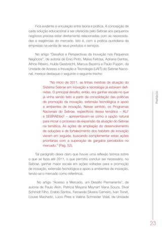 Prefácio
23
Fica evidente a vinculação entre teoria e prática. A concepção de
cada solução educacional a ser oferecida pelo Sebrae aos pequenos
negócios precisa estar diretamente relacionadas com as necessida-
des e exigências do mercado. Isto é, com a prática quotidiana da
empresas na venda de seus produtos e serviços.
No artigo “Desafios e Perspectivas da Inovação nos Pequenos
Negócios”, de autoria de Enio Pinto, Maísa Feitosa, Adriana Dantas,
Athos Ribeiro, Hulda Giesbrecht, Marcus Bezerra e Paulo Puppin, da
Unidade de Acesso a Inovação e Tecnologia (UAIT) do Sebrae Nacio-
nal, merece destaque o seguinte o seguinte trecho:
“No início de 2011, as linhas mestras de atuação do
Sistema Sebrae em inovação e tecnologia já estavam defi-
nidas. O principal desafio, então, era ganhar escala no que
já vinha sendo feito a partir da consolidação das políticas
de promoção da inovação, extensão tecnológica e apoio
a ambientes de inovação. Nesse sentido, os Programas
Nacionais do Sebrae, específicos dessa temática – ALI¹
e SEBRAEtec² – apresentavam-se como a opção natural
para iniciar o processo de expansão da atuação do Sebrae
na temática. As ações de ampliação do desenvolvimento
de soluções e de fortalecimento dos habitats de inovação
vieram em seguida, buscando complementar estas ações
prioritárias com a superação de gargalos percebidos no
mercado.” (Pag. 52).
Tal parágrafo deixa claro que houve uma reflexão teórica sobre
o que se fazia até 2011, o que permitiu concluir ser necessário, no
Sebrae, ganhar maior escala em ações voltadas para a promoção
de inovação, extensão tecnológica e apoio a ambientes de inovação,
tendo-se o mercado como referência.
No artigo “Acesso a Mercado, um Desafio Permanente”, de
autoria de Paulo Alvin, Patrícia Mayana Maynart Viana Souza, Dival
Schmidt Filho, Eraldo Santos, Fernanda Silveira Carneiro, Ivan Tonet,
Louise Machado, Lúcio Pires e Valéria Schneider Vidal, da Unidade
 