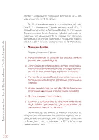 TransformaçãonoMundoRural:doAtendimentoPontualàEstratégiaCompartilhada
230
atender 115 mil pequenos negócios até dezembro de 2017, com
valor aproximado de R$ 32 milhões.
Em 2014, visando aumentar a competitividade e o fortale-
cimento dos pequenos negócios do segmento de calçados, foi
assinado convênio com a Associação Brasileira de Empresas de
Componentes para Couro, Calçados e Artefatos (Assintecal), im-
pulsionada pelo desenvolvimento de materiais com diferenciais
competitivos. Com previsão de atender 8,8 mil pequenos negócios
até abril de 2017, com valor total aproximado de R$ 17,2 milhões.
»» Alimentos e Bebidas
Os principais desafios hoje são:
a)	 Inovação (elevação da qualidade dos produtos, produtos
práticos, melhores embalagens);
b)	 Administração da complexidade dos serviços oferecidos (vá-
rios momentos diferentes de compras, ampliação do consu-
mo fora de casa, diversificação de produtos e serviços);
c)	 Formar mão de obra qualificada (treinamentos internos e ex-
ternos, organização de rotinas operacionais, organização da
empresa);
d)	 Ampliar a produtividade por meio da melhoria de processos
(organização da produção, produtos frescos, expedição);
e)	 Suportar o aumento da concorrência;
f)	 Lidar com o comportamento do consumidor moderno e re-
dução de falhas operacionais (redução de desperdícios, divi-
são de tarefas, controle de processos).
O Sebrae atua junto à indústria de alimentos em projetos es-
tratégicos para fortalecimento dos pequenos negócios, em es-
pecial, no setor de panificação, com 30 projetos em 22 unidades
da Federação, com recursos da ordem de R$77 milhões para o
período de quatro anos.
 
