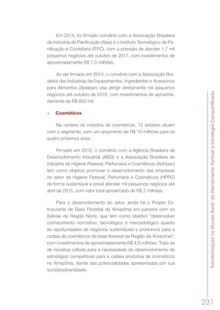 TransformaçãonoMundoRural:doAtendimentoPontualàEstratégiaCompartilhada
231
Em 2014, foi firmado convênio com a Associação Brasileira
da Indústria de Panificação (Abip) e o Instituto Tecnológico de Pa-
nificação e Confeitaria (ITPC), com a previsão de atender 1,7 mil
pequenos negócios até outubro de 2017, com investimentos de
aproximadamente R$ 7,0 milhões.
Ao ser firmado em 2014, o convênio com a Associação Bra-
sileira das Indústrias de Equipamentos, Ingredientes e Acessórios
para Alimentos (Abiepan) visa atingir diretamente mil pequenos
negócios até outubro de 2016, com investimentos de aproxima-
damente de R$ 850 mil.
»» Cosméticos
Na carteira da indústria de cosméticos, 12 estados atuam
com o segmento, com um orçamento de R$ 10 milhões para os
quatro próximos anos.
Firmado em 2012, o convênio com a Agência Brasileira de
Desenvolvimento Industrial (ABDI) e a Associação Brasileira da
Indústria de Higiene Pessoal, Perfumaria e Cosméticos (Abihpec)
tem como objetivo promover o desenvolvimento das empresas
do setor de Higiene Pessoal, Perfumaria e Cosméticos (HPPC)
de forma sustentável e prevê atender mil pequenos negócios até
abril de 2015, com valor total aproximado de R$ 2 milhões.
Para o desenvolvimento do setor, ainda há o Projeto Es-
truturante de Base Florestal da Amazônia em parceria com os
Sebrae da Região Norte, que tem como objetivo “desenvolver
conhecimento normativo, tecnológico e mercadológico quanto
às oportunidades de negócios sustentáveis e produtivos para a
cadeia de cosméticos de base florestal da Região da Amazônia”,
com investimentos de aproximadamente R$ 4,9 milhões. Trata-se
de iniciativa voltada para a necessidade do desenvolvimento de
estratégias competitivas para a cadeia produtiva de cosméticos
na Amazônia, diante das potencialidades apresentadas por sua
sociobiodiversidade.
 