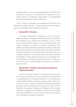 TransformaçãonoMundoRural:doAtendimentoPontualàEstratégiaCompartilhada
233
madores plásticos e com a Associação Brasileira da Indústria de
Produtos de Limpeza e Afins (Abipla) para capacitação e con-
sultoria visando a formalização, regularização e sustentabilidade
ambiental de pequenos negócios saneantes.
Por fim, além da abordagem de encadeamento produtivo e da
atuação das carteiras setoriais, o Sebrae possui convênios transver-
sais que contemplam vários segmentos industriais.
»» Sebrae/CNI – Procompi
O convênio Sebrae/CNI – Programa de Apoio à Competiti-
vidade das Micro e Pequenas Indústrias (Procompi) foi assinado
em maio/2010 e tem vigência até maio/2015, com um inves-
timento total de R$ 30 milhões. Foram realizadas quatro Cha-
madas de Projetos no âmbito do convênio, resultando em 116
projetos estaduais de diversos segmentos industriais, distribuídos
em 25 estados (apenas Piauí e São Paulo não possuem projetos
Procompi), resultando em 2.569 empresas atendidas. Além dos
resultados finalísticos e intermediários de cada projeto estadual,
monitorados e mensurados de acordo com a metodologia Ges-
tão Estratégica Orientada para Resultados (Geor), verifica-se o
aumento de 29% na produtividade das empresas em relação à
pesquisa inicial.
»» Sebrae/CNI – Fortalecer a Inovação nos Pequenos
Negócios do Brasil
Tem como objetivo fortalecer a inovação empresarial e prio-
rizar os pequenos negócios de forma a aumentar a produtividade
e competitividade das empresas brasileiras, com orçamento da
ordem de R$56 milhões, visando às seguintes ações: Prêmio Na-
cional de Inovação; Congresso Brasileiro de Inovação na Indústria
(principal evento empresarial sobre inovação no país); Núcleos
Estaduais de Inovação (Mobilização Empresarial pela Inovação
estadual); e realização de publicações e estudos que incentivem
a inovação empresarial e o aprimoramento das políticas públicas
para a inovação dos pequenos negócios.
 