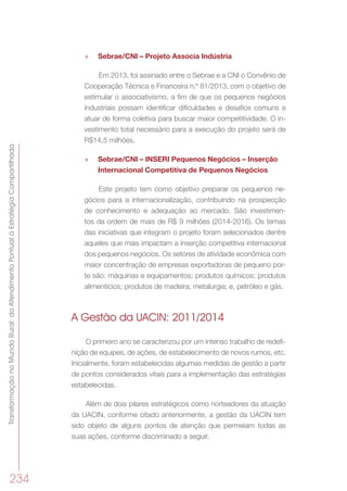 TransformaçãonoMundoRural:doAtendimentoPontualàEstratégiaCompartilhada
234
»» Sebrae/CNI – Projeto Associa Indústria
Em 2013, foi assinado entre o Sebrae e a CNI o Convênio de
Cooperação Técnica e Financeira n.º 81/2013, com o objetivo de
estimular o associativismo, a fim de que os pequenos negócios
industriais possam identificar dificuldades e desafios comuns e
atuar de forma coletiva para buscar maior competitividade. O in-
vestimento total necessário para a execução do projeto será de
R$14,5 milhões.
»» Sebrae/CNI – INSERI Pequenos Negócios – Inserção
Internacional Competitiva de Pequenos Negócios
Este projeto tem como objetivo preparar os pequenos ne-
gócios para a internacionalização, contribuindo na prospecção
de conhecimento e adequação ao mercado. São investimen-
tos da ordem de mais de R$ 9 milhões (2014-2016). Os temas
das iniciativas que integram o projeto foram selecionados dentre
aqueles que mais impactam a inserção competitiva internacional
dos pequenos negócios. Os setores de atividade econômica com
maior concentração de empresas exportadoras de pequeno por-
te são: máquinas e equipamentos; produtos químicos; produtos
alimentícios; produtos de madeira; metalurgia; e, petróleo e gás.
A Gestão da UACIN: 2011/2014
O primeiro ano se caracterizou por um intenso trabalho de redefi-
nição de equipes, de ações, de estabelecimento de novos rumos, etc.
Inicialmente, foram estabelecidas algumas medidas de gestão a partir
de pontos considerados vitais para a implementação das estratégias
estabelecidas.
Além de dois pilares estratégicos como norteadores da atuação
da UACIN, conforme citado anteriormente, a gestão da UACIN tem
sido objeto de alguns pontos de atenção que permeiam todas as
suas ações, conforme discriminado a seguir.
 