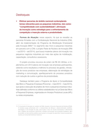 TransformaçãonoMundoRural:doAtendimentoPontualàEstratégiaCompartilhada
235
Destaques
•	 Efetivar parcerias de âmbito nacional contemplando
temas relevantes para as pequenas indústrias, tais como:
“competitividade com sustentabilidade”; afirmação
da inovação como estratégia para o enfrentamento da
competição e inserção externa e produtividade.
Formas de Atuação: nesse aspecto, há que se ressaltar as
parcerias firmadas com a Confederação Nacional da Indústria (CNI),
além da implementação do Programa de Mobilização Empresarial
pela Inovação (MEI)74
no segmento das micro e pequenas indústrias
em parceria com a CNI; o projeto Rede de Núcleos de Inovação (RNI
– out/2010 – set/2014), que busca implantar planos de inovação nos
pequenos negócios industriais por meio das ações de mobilização,
capacitação, consultoria e assessoria.
O projeto envolveu recursos da ordem de R$ 48 milhões, e im-
plementou em 2013 planos de inovação nas empresas participantes,
obtendo como resultados a melhoria no processo de gestão, introdu-
ção de novos produtos nas empresas, elaboração de estratégias de
marketing e comunicação, aperfeiçoamento do processo produtivo
com redução de custos e ganhos de produtividade;
Destaque também para o Programa de Apoio à Competitividade
das Micro e Pequenas Empresas (Procompi – maio/2010 – maio/2015),
que apoia a execução de projetos de micro e pequenas empresas indus-
triais deﬁnidas conforme os critérios estabelecidos na Lei Geral das Micro
e Pequenas Empresas, organizadas em Arranjos Produtivos Locais (APL)
ou redes empresariais.
74	 O movimento foi lançado em outubro de 2008, durante o Encontro Nacional da Indústria (ENAI).
A iniciativa surgiu juntamente com o compromisso de reforçar o desenvolvimento científico,
tecnológico e de inovação do país, para mudar o foco do mundo empresarial. O Movimento
tem o objetivo de incorporar e aprimorar a Gestão da Inovação nas empresas brasileiras, além
de ampliar os instrumentos públicos que buscam a inovação do país.(http://www.inovacaonain-
dustria.com.br/portal/mei/breve-historico/
 