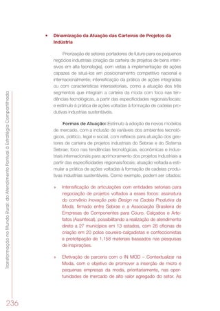 TransformaçãonoMundoRural:doAtendimentoPontualàEstratégiaCompartilhada
236
•	 Dinamização da Atuação das Carteiras de Projetos da
Indústria
Priorização de setores portadores de futuro para os pequenos
negócios industriais (criação da carteira de projetos de bens inten-
sivos em alta tecnologia), com vistas à implementação de ações
capazes de situá-los em posicionamento competitivo nacional e
internacionalmente; intensificação da prática de ações integradas
ou com características interssetoriais, como a atuação dos três
segmentos que integram a carteira da moda com foco nas ten-
dências tecnológicas, a partir das especificidades regionais/locais;
e estímulo à prática de ações voltadas à formação de cadeias pro-
dutivas industrias sustentáveis.
Formas de Atuação: Estímulo à adoção de novos modelos
de mercado, com a inclusão de variáveis dos ambientes tecnoló-
gicos, político, legal e social, com reflexos para atuação dos ges-
tores de carteira de projetos industriais do Sebrae e do Sistema
Sebrae; foco nas tendências tecnológicas, econômicas e indus-
triais internacionais para aprimoramento dos projetos industriais a
partir das especificidades regionais/locais; atuação voltada a esti-
mular a prática de ações voltadas à formação de cadeias produ-
tivas industrias sustentáveis. Como exemplo, podem ser citados:
»» Intensificação de articulações com entidades setoriais para
negociação de projetos voltados a esses focos: assinatura
do convênio Inovação pelo Design na Cadeia Produtiva da
Moda, firmado entre Sebrae e a Associação Brasileira de
Empresas de Componentes para Couro, Calçados e Arte-
fatos (Assintecal), possibilitando a realização de atendimento
direto a 27 municípios em 13 estados, com 26 oficinas de
criação em 20 polos coureiro-calçadistas e confeccionistas
e prototipação de 1.158 materiais baseados nas pesquisas
de inspirações.
»» Efetivação de parceria com o IN MOD – Contextualizar na
Moda, com o objetivo de promover a inserção de micro e
pequenas empresas da moda, prioritariamente, nas opor-
tunidades de mercado de alto valor agregado do setor. As
 