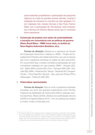 TransformaçãonoMundoRural:doAtendimentoPontualàEstratégiaCompartilhada
237
ações realizadas possibilitaram a participação dos pequenos
negócios da moda em grandes eventos setoriais, visando à
ampliação de mercados e o aumento do valor agregado. Fo-
ram realizadas três missões técnicas à São Paulo Fashion
Week, com a participação de 169 pessoas, entre empresá-
rios e técnicos do Sistema Sebrae sendo que 31 empresas
foram expositoras.
•	 Construção de projetos com ações de sustentabilidade
e inovação em consonância com as políticas de governo
(Plano Brasil Maior – PBM; Inovar Auto, no âmbito do
Novo Regime Automotivo Brasileiro, etc.).
Formas de Atuação: Destaca-se a assinatura do Acordo
de Cooperação Geral entre o Sebrae e o MDIC – Projeto de En-
cadeamento Produtivo da Cadeia Automotiva, que visa à inserção
das micro e pequenas empresas na cadeia de valor automotiva.
Em sua primeira fase, o projeto considera a participação de nove
montadoras instaladas em sete estados: BMW – Araquari (SC),
Fiat – Betim (MG) e Goiana (PE), Ford – Camaçari (BA), GM – Gra-
vataí (RS), MAN – Resende (RJ), Nissan – Resende (RJ), Peugeot/
Citroën – Porto Real (RJ), Renault – São José dos Pinhais (PR) e
Volkswagen – Planta do ABC (SP).
•	 Potencializar oportunidades
Formas de Atuação: Para as micro e pequenas empresas
industriais, em torno dos grandes investimentos como Pré-Sal,
Programa de Aceleração do Crescimento (PAC) e grandes even-
tos esportivos. Nesse sentido, destaca-se a participação ativa da
UACIN no Programa Sebrae 201475
, com as carteiras de madeira
e móveis, moda e construção civil.
75	 O Programa Sebrae 2014 auxilia as micro e pequenas empresas a se tornarem mais competi-
tivas e conseguirem bons resultados com as oportunidades de negócios oferecidas pela Copa
do Mundo da FIFA 2014.Para tal, o Sebrae mapeou, em parceria com a Fundação Getúlio
Vargas –FGV, 929 oportunidades de negócios nas 12 cidades-sede da Copa do Mundo 2014 e
os requisitos que as empresas precisam ter para comercializar produtos e serviços.
 