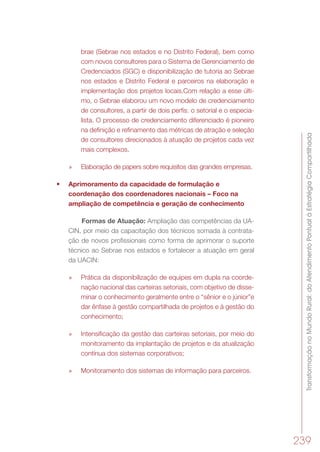 TransformaçãonoMundoRural:doAtendimentoPontualàEstratégiaCompartilhada
239
brae (Sebrae nos estados e no Distrito Federal), bem como
com novos consultores para o Sistema de Gerenciamento de
Credenciados (SGC) e disponibilização de tutoria ao Sebrae
nos estados e Distrito Federal e parceiros na elaboração e
implementação dos projetos locais.Com relação a esse últi-
mo, o Sebrae elaborou um novo modelo de credenciamento
de consultores, a partir de dois perfis: o setorial e o especia-
lista. O processo de credenciamento diferenciado é pioneiro
na deﬁnição e reﬁnamento das métricas de atração e seleção
de consultores direcionados à atuação de projetos cada vez
mais complexos.
»» Elaboração de papers sobre requisitos das grandes empresas.
•	 Aprimoramento da capacidade de formulação e
coordenação dos coordenadores nacionais – Foco na
ampliação de competência e geração de conhecimento
Formas de Atuação: Ampliação das competências da UA-
CIN, por meio da capacitação dos técnicos somada à contrata-
ção de novos profissionais como forma de aprimorar o suporte
técnico ao Sebrae nos estados e fortalecer a atuação em geral
da UACIN:
»» Prática da disponibilização de equipes em dupla na coorde-
nação nacional das carteiras setoriais, com objetivo de disse-
minar o conhecimento geralmente entre o “sênior e o júnior”e
dar ênfase à gestão compartilhada de projetos e à gestão do
conhecimento;
»» Intensificação da gestão das carteiras setoriais, por meio do
monitoramento da implantação de projetos e da atualização
contínua dos sistemas corporativos;
»» Monitoramento dos sistemas de informação para parceiros.
 