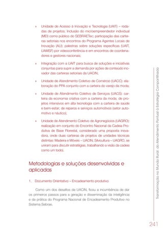 TransformaçãonoMundoRural:doAtendimentoPontualàEstratégiaCompartilhada
241
»» Unidade de Acesso à Inovação e Tecnologia (UAIT) – roda-
das de projetos; Inclusão do microempreendedor individual
(MEI) como público do SEBRAETec; participação das cartei-
ras setoriais nos encontros do Programa Agentes Locais de
Inovação (ALI); palestras sobre soluções específicas (UAIT,
UAMSF) por videoconferência e em encontros de coordena-
dores e gestores nacionais;
»» Integração com a UAIT para busca de soluções e iniciativas
conjuntas para suprir a demanda por ações de conteúdo ino-
vador das carteiras setoriais da UACIN;
»» Unidade de Atendimento Coletivo de Comércio (UACC): ela-
boração do PPA conjunto com a carteira do varejo da moda;
»» Unidade de Atendimento Coletivo de Serviços (UACS): car-
teira da economia criativa com a carteira da moda; de pro-
jetos intensivos em alta tecnologia com a carteira de saúde
e bem-estar; de reparos e serviços automotivos (setor auto-
motivo e náutico);
»» Unidade de Atendimento Coletivo de Agronegócios (UAGRO):
realização em conjunto do Encontro Nacional da Cadeia Pro-
dutiva de Base Florestal, considerado uma proposta inova-
dora, onde duas carteiras de projetos de unidades técnicas
distintas: Madeira e Móveis – UACIN; Silvicultura – UAGRO, se
uniram para discutir estratégias, trabalhando a visão da cadeia
como um todo).
Metodologias e soluções desenvolvidas e
aplicadas
1.	 Documento Orientativo – Encadeamento produtivo
Como um dos desafios da UACIN, ficou a incumbência de dar
os primeiros passos para a geração e disseminação da inteligência
e da prática do Programa Nacional de Encadeamento Produtivo no
Sistema Sebrae.
 
