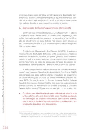 TransformaçãonoMundoRural:doAtendimentoPontualàEstratégiaCompartilhada
244
empresas. E por outro, contribui também para uma delimitação con-
sistente da atuação, principalmente porque algumas referências con-
ceituais e metodológicas ajudam a identificar as pequenas empresas
nas cadeias de valor, e seus respectivos posicionamentos.
2.	 Segmentação de Clientes/Mapeamento do Cliente UACIN
Dentre as suas linhas estratégicas, a UACIN já em 2011, adotou
o mapeamento de clientes como um critério para a segmentação das
ações das carteiras setoriais, pautada na necessidade da identifica-
ção do atendimento de cada Sebrae nos estados com relação ao
seu universo empresarial, o que foi sendo aprimorado ao longo dos
últimos quatro anos.
O objetivo do Mapeamento dos Clientes da UACIN é analisar o
macroambiente de atuação do Sebrae junto aos pequenos negócios
industriais do território nacional por porte, gerando maior conheci-
mento da realidade ou ambiente em que se inserem estas empresas,
como instrumento de apoio na gestão das carteiras de projetos es-
tabelecidos e contemplados no – Plano Plurianual (PPA) do Sebrae.
A metodologia consiste na formulação de um conjunto de indica-
dores78
, com base na Classificação de Atividade Econômica (CNAE)
selecionadas para cada carteira setorial, e resultante do cruzamento
de dados/informações oriundas de fontes secundárias (Receita Fe-
deral (RFB); Declaração Anual do Simples Nacional (DASN), Relação
Anual de Informações Sociais (RAIS) e dos sistemas corporativos do
Sebrae: Sistema de Atendimento ao Cliente (Siacweb), e Cadastro
Sebrae de Empresas (CSE) por estado/município, com o objetivo de:
•	 Contribuir para identificação de potencialidade de atendimento
junto a clientes-alvo em determinado setor industrial, auxiliando
na formulação de projetos estruturados pelo Sistema Sebrae,
com a tomada de decisões mais assertivas considerando o en-
tendimento do público-alvo dos projetos.
78	 Como exemplo de indicadores a serem extraídos, pode-se citar o índice de cobertura de deter-
minado Sebrae/UF, definido como o número de pequenos negócios industriais atendidos (seja
MEI, ME OU EPP) em relação ao total de empresas do estado ou município por porte.
 