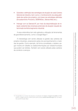 TransformaçãonoMundoRural:doAtendimentoPontualàEstratégiaCompartilhada
245
•	 Subsidiar a definição das estratégias de atuação de cada Carteira
Setorial da Indústria, bem como o monitoramento da adequabili-
dade das ações dos projetos, com base nas estratégias definidas
(Encadeamento Produtivo, SEBRAEtec, Sebrae Mais etc.).
•	 Interagir com os Sebrae/UF, por meio da disponibilização de re-
lação cadastral das empresas potenciais de atuação naquele de-
terminado território/segmento industrial.
A essa sistemática tem sido aplicada a utilização de ferramentas
de georreferenciamento, como o Google Maps79
.
A metodologia vem sendo utilizada na gestão das carteiras de
projetos industriais, propiciando ações de acompanhamento e medi-
das de gestão. Como exemplo, de forma consolidada, a tabela a se-
guir mostra em detalhe os dados/informações por estado/município
que podem ser obtidos. Também vem sendo utilizado pelas carteiras
de comércio e serviços.
79	 Google Maps é um serviço de pesquisa e visualização de mapas e imagens de satélite da Terra
gratuito na web fornecido e desenvolvido pela empresa estadunidenseGoogle.http://pt.wikipe-
dia.org/wiki/Google_Maps
 