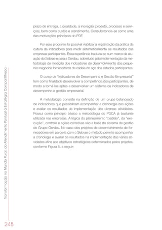 TransformaçãonoMundoRural:doAtendimentoPontualàEstratégiaCompartilhada
248
prazo de entrega, a qualidade, a inovação (produto, processo e servi-
ços), bem como custos e atendimento. Consubstancia-se como uma
das motivações principais do PDF.
Por esse programa foi possível viabilizar a implantação da prática da
cultura de indicadores para medir sistematicamente os resultados das
empresas participantes. Essa experiência traduziu-se num marco da atu-
ação do Sebrae e para a Gerdau, sobretudo pela implementação da me-
todologia de medição dos indicadores de desenvolvimento dos peque-
nos negócios fornecedores da cadeia do aço dos estados participantes.
O curso de “Indicadores de Desempenho e Gestão Empresarial”
tem como finalidade desenvolver a competência dos participantes, de
modo a torná-los aptos a desenvolver um sistema de indicadores de
desempenho e gestão empresarial.
A metodologia consiste na definição de um grupo balanceado
de indicadores que possibilitam acompanhar a cronologia das ações
e avaliar os resultados da implementação das diversas atividades.
Possui como princípio básico a metodologia do PDCA já bastante
utilizada nas empresas. A lógica do planejamento “padrão”, da “exe-
cução”, controle e ações corretivas são a base do sistema de gestão
do Grupo Gerdau. No caso dos projetos de desenvolvimento de for-
necedores em parceria com o Sebrae o método permite acompanhar
a cronologia e avaliar os resultados na implementação das várias ati-
vidades afins aos objetivos estratégicos determinados pelos projetos,
conforme Figura 5, a seguir:
 
