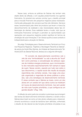 Prefácio
25
Nesse caso, embora as práticas do Sebrae não tenham sido
objeto direto da reflexão, e sim aquelas predominantes nos agentes
financeiros, foi possível aos autores concluir que o desafio principal
para a inclusão financeira dos pequenos negócios passa necessaria-
mente pela adequação dos serviços que lhes são ofertados. Serviços
esses caracterizados pela oferta de produtos que levam a marca do
desconhecimento da realidade e das necessidades desse tipo di-
ferenciado de clientes. Essa realidade tende a mudar, visto que as
instituições financeiras começam a perceber as oportunidades que
operações com pequenos negócios podem significar em termos de
ampliação de suas transações. E ter clareza quanto a esse contexto é
indispensável para a atuação do Sebrae.
No artigo “Estratégias para o Desenvolvimento Territorial com Foco
nos Pequenos Negócios: Trajetória e Abordagem Recente eo Sebrae”,
de autoria de André Silva Spínola, da Unidade de Desenvolvimento Ter-
ritorial (UDT) do Sebrae Nacional, destaca-se a seguinte afirmação:
“O conceito de desenvolvimento econômico sob o
viés de uma “territorialidade” ou sob a alcunha de “local”
tem como premissa a concatenação de esforços capa-
zes de mobilizar energias produtivas, que o funcionamen-
to dos mercados espontaneamente nem sempre é capaz
de suprir. Nesse cenário, exposto por tudo isso sobre o
que discorremos, o capital social não resulta da atuação
espontânea dos contatos sociais, mas exige uma atua-
ção organizada e negociada de atores públicos e priva-
dos, sob uma estratégica de desenvolvimento territorial.
É nesse contexto que o Sebrae se insere, como um dos
atores em um cenário em que vários outros se mobilizam
em busca de desenvolvimento territorial, mas sem perder
de vista suas funções prioritárias, o que configura-se um
grande desafio”. (Pag. 126).
A reflexão do autor parte de conceitos e premissas que emergem
das teorias de desenvolvimento territorial e desenha o cenário onde o
Sebrae deve inserir-se como um dos atores voltados para o desenvol-
vimento econômico e social de territórios bem definidos, enfrentado
o desafio de não desviar-se das funções prioritárias vinculadas à sua
 