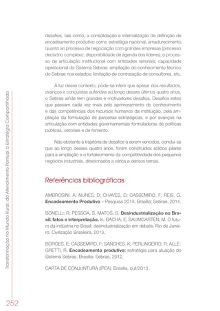 TransformaçãonoMundoRural:doAtendimentoPontualàEstratégiaCompartilhada
252
desafios, tais como, a consolidação e internalização da definição de
encadeamento produtivo como estratégia nacional; amadurecimento
quanto ao processo de negociação com grandes empresas (processo
decisório complexo; disponibilidade de agenda dos líderes); o proces-
so de articulação institucional com entidades setoriais; capacidade
operacional do Sistema Sebrae: ampliação do conhecimento técnico
do Sebrae nos estados; limitação de contratação de consultores, etc.
À luz desse contexto, pode-se inferir que apesar dos resultados,
avanços e conquistas auferidas ao longo desses últimos quatro anos,
o Sebrae ainda tem grandes e motivadores desafios. Desafios estes
que passam cada vez mais pelo aprimoramento do conhecimento
e das competências dos recursos humanos da instituição, pela am-
pliação da formulação de parcerias estratégicas, e por avanços na
articulação com entidades governamentais formuladoras de políticas
públicas, setoriais e de fomento.
Não obstante à trajetória de desafios a serem vencidos, conclui-se
que ao longo desses quatro anos, foram construídos sólidos pilares
para a ampliação e o fortalecimento da competitividade dos pequenos
negócios industriais, direcionados a vários e densos temas.
Referências bibliográficas
AMBROSINI, A; NUNES, D; CHAVES, D; CASSEMIRO, F; REIS, G.
Encadeamento Produtivo – Pesquisa 2014. Brasília: Sebrae, 2014.
BONELLI, R; PESSOA, S. MATOS, S. Desindustrialização no Bra-
sil: fatos e interpretação. In: BACHA, E; BAUMGARTEN, M. O futu-
ro da indústria no Brasil: desindustrialização em debate. Rio de Janei-
ro: Civilização Brasileira, 2013.
BORGES, E; CASSEMIRO, F; SANCHES, K; PERLINGEIRO, R; ALLE-
GRETTI, R. Encadeamento produtivo: estratégia para atuação do
Sistema Sebrae. Brasília: Sebrae, 2012.
CARTA DE CONJUNTURA (IPEA). Brasília, out/2013.
 