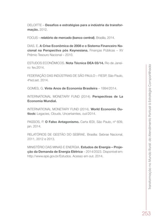 TransformaçãonoMundoRural:doAtendimentoPontualàEstratégiaCompartilhada
253
DELOITTE – Desafios e estratégias para a indústria da transfor-
mação. 2012.
FOCUS – relatório de mercado (banco central). Brasília, 2014.
DIAS, E. A Crise Econômica de 2008 e o Sistema Financeiro Na-
cional na Perspectiva pós Keynesiana. Finanças Públicas – XV
Prêmio Tesouro Nacional – 2010.
ESTUDOS ECONÔMICOS. Nota Técnica DEA 03/14. Rio de Janei-
ro: fev.2014.
FEDERAÇÃO DAS INDÚSTRIAS DE SÃO PAULO – FIESP, São Paulo,
4ªed.set. 2014.
GOMES, G. Vinte Anos de Economia Brasileira – 1994/2014.
INTERNATIONAL MONETARY FUND (2014). Perspectivas de La
Economia Mundial.
INTERNATIONAL MONETARY FUND (2014). World Economic Ou-
tlook: Legacies, Clouds, Uncertainties, out/2014.
PASSOS, P. O Falso Antagonismo. Carta IEDI, São Paulo, nº 609,
jan. 2014. 
RELATÓRIOS DE GESTÃO DO SEBRAE. Brasília: Sebrae Nacional,
2011, 2012 e 2013.
MINISTÉRIO DAS MINAS E ENERGIA. Estudos de Energia – Proje-
ção da Demanda de Energia Elétrica – 2014/2023. Disponível em:
http://www.epe.gov.br/Estudos. Acesso em out. 2014.
 