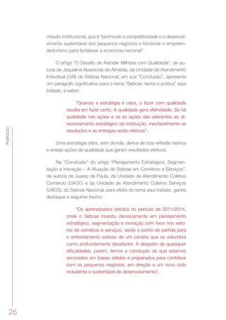 26
Prefácio
missão institucional, que é “promover a competitividade e o desenvol-
vimento sustentável dos pequenos negócios e fomentar o empreen-
dedorismo para fortalecer a economia nacional”.
O artigo “O Desafio de Atender Milhões com Qualidade”, de au-
toria de Jaqueline Aparecida de Almeida, da Unidade de Atendimento
Individual (UAI) do Sebrae Nacional, em sua “Conclusão”, apresenta
um parágrafo significativo para o tema “Sebrae: teoria e prática” aqui
tratado, a saber:
“Quando a estratégia é clara, o fazer com qualidade
resulta em fazer certo. A qualidade gera efetividade. Se há
qualidade nas ações e se as ações são aderentes ao di-
recionamento estratégico da instituição, inevitavelmente os
resultados e as entregas serão efetivos”.
Uma estratégia clara, sem dúvida, deriva de boa reflexão teórica
e enseja ações de qualidade que geram resultados efetivos.
Na “Conclusão” do artigo “Planejamento Estratégico, Segmen-
tação e Inovação – A Atuação do Sebrae em Comércio e Serviços”,
de autoria de Juarez de Paula, da Unidade de Atendimento Coletivo
Comércio (UACC) e da Unidade de Atendimento Coletivo Serviços
(UACS), do Sebrae Nacional, para efeito do tema aqui tratado, ganha
destaque o seguinte trecho:
“Os aprendizados obtidos no período de 2011/2014,
onde o Sebrae investiu decisivamente em planejamento
estratégico, segmentação e inovação com foco nos seto-
res de comércio e serviços, serão o ponto de partida para
o enfrentamento exitoso de um cenário que se vislumbra
como profundamente desafiador. A despeito de quaisquer
dificuldades, porém, temos a convicção de que estamos
ancorados em bases sólidas e preparados para contribuir
com os pequenos negócios, em direção a um novo ciclo
includente e sustentável de desenvolvimento”.
 