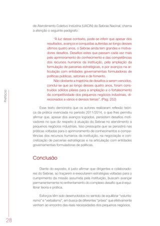 28
Prefácio
de Atendimento Coletivo Indústria (UACIN) do Sebrae Nacinal, chama
a atenção o seguinte parágrafo:
“À luz desse contexto, pode-se inferir que apesar dos
resultados, avanços e conquistas auferidas ao longo desses
últimos quatro anos, o Sebrae ainda tem grandes e motiva-
dores desafios. Desafios estes que passam cada vez mais
pelo aprimoramento do conhecimento e das competências
dos recursos humanos da instituição, pela ampliação da
formulação de parcerias estratégicas, e por avanços na ar-
ticulação com entidades governamentais formuladoras de
políticas públicas, setoriais e de fomento.
Não obstante a trajetória de desafios a serem vencidos,
conclui-se que ao longo desses quatro anos, foram cons-
truídos sólidos pilares para a ampliação e o fortalecimento
da competitividade dos pequenos negócios industriais, di-
recionados a vários e densos temas”. (Pag. 252)
Esse texto demonstra que os autores realizaram reflexão teóri-
ca da prática vivenciada no período 2011/2014, o que lhes permitiu
afirmar que, apesar dos avanços logrados, persistem desafios moti-
vadores no que diz respeito à atuação do Sebrae no atendimento a
pequenos negócios industriais. Isso pressupõe que se persistirá nas
práticas voltadas para o aprimoramento de conhecimentos e compe-
tências dos recursos humanos da instituição, na negociação e con-
cretização de parcerias estratégicas e na articulação com entidades
governamentais formuladoras de políticas.
Conclusão
Diante do exposto, é justo afirmar que dirigentes e colaborado-
res do Sebrae, ao traçarem e executarem estratégias voltadas para o
cumprimento da missão assumida pela instituição, buscam avançar
permanentemente no enfrentamento do complexo desafio que é equi-
librar teoria e prática.
Esforços têm sido desenvolvidos no sentido de equilibrar “volunta-
rismo” e “verbalismo”, em busca de diferentes “práxis” que efetivamente
venham ao encontro das reais necessidades dos pequenos negócios.
 