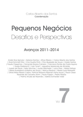 Avanços 2011–2014
Pequenos Negócios
Desafios e Perspectivas
Carlos Alberto dos Santos
Coordenação
André Silva Spínola | Adriana Dantas | Athos Ribeiro | Carlos Alberto dos Santos
| Dival Schmidt Filho | Enio Duarte Pinto | Ênio Queijada de Souza | Eraldo Santos
| Fausto Cassemiro | Fernanda Silveira Carneiro | Francisca Pontes da Costa Aquino
| Hulda Giesbrecht | Ivan Tonet | Jaqueline Aparecida de Almeida
| Juarez de Paula | Kelly Sanches | Louise Machado | Lúcio Pires | Maísa Feitosa
| Maria Auxiliadora Umbelino de Souza | Marcus Bezerra | Mirela Luiza Malvestiti
| Olívia Mara Ribeiro Castro| Patrícia Mayana Maynart Viana Souza | Paulo César
Rezende de Carvalho Alvim | Paulo Puppin | Pedro Pessôa
| Thelmy Arruda de Rezende | Valéria Schneider Vidal
7Vol.
 
