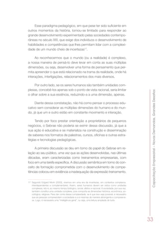 CapacitaçãoEmpresarial–NovasDemandas,GrandesDesafios
33
Esse paradigma pedagógico, em que pese ter sido suficiente em
outros momentos da história, tornou-se limitado para responder ao
grande desenvolvimento experimentado pelas sociedades contempo-
râneas no século XXI, que exige dos indivíduos o desenvolvimento de
habilidades e competências que lhes permitam lidar com a complexi-
dade de um mundo cheio de incertezas17
.
Ao reconhecermos que o mundo (ou a realidade) é complexo,
a nossa maneira de pensá-lo deve levar em conta as suas múltiplas
dimensões, ou seja, desenvolver uma forma de pensamento que per-
mita apreender o que está relacionado na trama da realidade, onde há
interações, interligações, relacionamentos dos mais diversos.
Por outro lado, se os seres humanos são também unidades com-
plexas, concebê-los apenas sob o ponto de vista racional, seria limitar
o olhar sobre a sua essência, reduzindo-a a uma dimensão, apenas.
Diante dessa constatação, não há como pensar o processo edu-
cativo sem considerar as múltiplas dimensões do humano e do mun-
do, já que um e outro estão em constante movimento e interação.
Tendo por foco prestar orientação a proprietários de pequenos
negócios, o Sebrae não poderia se eximir dessa discussão, já que a
sua ação é educativa e se materializa na construção e disseminação
de saberes nos formatos de palestras, cursos, oficinas e outras estra-
tégias e tecnologias pedagógicas.
A primeira discussão se deu em torno do papel do Sebrae em re-
lação ao seu público, uma vez que as ações desenvolvidas, nas últimas
décadas, eram caracterizadas como treinamentos empresariais, com
foco em uma tarefa específica. A discussão semântica em torno do con-
ceito de formação comprometida com o desenvolvimento de compe-
tências colocou em evidência a inadequação da expressão treinamento.
17	 Segundo Edgard Morin (2003), vivemos em uma era de incertezas, em contextos complexos,
interdependentes e complementares. Assim, seres humanos devem ser vistos como unidades
complexas, isto é, ao mesmo tempo biológico, social, afetivo e racional. A sociedade, por sua vez,
também constitui uma unidade complexa, pois comporta as dimensões histórica, econômica, so-
ciológica, religiosa. Para dar conta dessa complexidade, se é que isso seja possível, é necessário
que as pessoas compreendam a sociedade e a si mesmas de maneira abrangente e compreensi-
va. Logo, é necessária uma “inteligência geral”, ou seja, uma leitura ampliada de tudo.
 