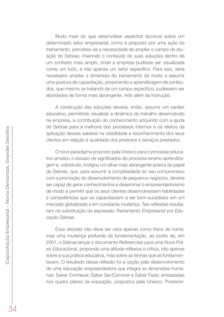 34
CapacitaçãoEmpresarial–NovasDemandas,GrandesDesafios
Muito mais do que desenvolver aspectos técnicos sobre um
determinado setor empresarial, como é proposto por uma ação de
treinamento, percebeu-se a necessidade de ampliar o campo de atu-
ação do Sebrae, inserindo o conteúdo de suas soluções dentro de
um contexto mais amplo, onde a empresa pudesse ser visualizada
como um todo, e não apenas um setor específico. Para isso, seria
necessário ampliar a dimensão do treinamento de modo a assumir
uma postura de capacitação, propiciando a aprendizagem de conteú-
dos, que mesmo se tratando de um campo específico, pudessem ser
abordados de forma mais abrangente, indo além da instrução.
A construção das soluções deveria, então, assumir um caráter
educativo, permitindo visualizar a dinâmica do trabalho desenvolvido
na empresa, a contribuição do conhecimento adquirido com a ajuda
do Sebrae para a melhoria dos processos internos e os efeitos da
aplicação desses saberes na visibilidade e reconhecimento dos seus
clientes em relação à qualidade dos produtos e serviços prestados.
O novo paradigma proposto pela Unesco para o processo educa-
tivo ampliou o escopo de significados do processo ensino-aprendiza-
gem e, sobretudo, instigou um olhar mais abrangente acerca do papel
do Sebrae, que, para assumir a complexidade do seu compromisso
com a promoção do desenvolvimento de pequenos negócios, deveria
ser capaz de gerar conhecimentos e disseminar o empreendedorismo
de modo a permitir que os seus clientes desenvolvessem habilidades
e competências que os capacitassem a ser bem-sucedidos em um
mercado globalizado e em constante mudança. Tais reflexões resulta-
ram na substituição da expressão Treinamento Empresarial por Edu-
cação Sebrae.
Essa decisão não deve ser vista apenas como troca de nome,
mas uma mudança profunda de fundamentação, ao ponto de, em
2001, o Sebrae lançar o documento Referenciais para uma Nova Prá-
xis Educacional, propondo uma atitude reflexiva e crítica, não apenas
sobre a sua prática educativa, mas sobre as teorias que as fundamen-
tavam. O resultado dessa reflexão foi a opção pelo desenvolvimento
de uma educação empreendedora que integra as dimensões huma-
nas: Saber Conhecer, Saber Ser/Conviver e Saber Fazer, embasadas
nos quatro pilares da educação, propostos pela Unesco. Posterior-
 