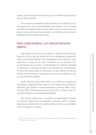 CapacitaçãoEmpresarial–NovasDemandas,GrandesDesafios
35
mente, esse documento transformou-se nos Referenciais Educacio-
nais do Sebrae (2006).
Outro aspecto trabalhado nesse processo de mudança foi a pa-
dronização dos cursos disponibilizados pelo Sebrae, com a criação
da Matriz de Soluções Educacionais (2001) com um conjunto de um
pouco mais de 40 cursos que deveriam ser ofertados aos clientes na
perspectiva da educação continuada.
Para cada público, um relacionamento
distinto
Após alguns anos de uso da Matriz de Soluções Educacionais,
observou-se que ela não atendia de forma adequada às especifici-
dades dos clientes Sebrae e às necessidades das empresas, espe-
cialmente em razão de seu porte. Constatou-se, por exemplo, que,
na abordagem de um tema, a profundidade do conteúdo desejada
e necessária na pequena empresa era diferente na microempresa.
O olhar mais atento para as demandas de seus clientes revelou ao
Sebrae a necessidade de adaptação da forma de se relacionar com
os seus diferentes públicos.
Assim, decidiu-se por desenvolver um portfólio de soluções de
capacitação empresarial para cada um dos segmentos de clientes18
atendidos pelo Sebrae: microempreendedor individual (MEI), micro-
empresa (ME), empresa de pequeno porte (EPP), produtor rural, po-
tencial empresário e potencial empreendedor.
Nos últimos quatro anos, a Unidade de Capacitação Empresa-
rial (UCE) do Sebrae tem se dedicado a conhecer cada um desses
segmentos e desenvolver um portfólio alinhado com a sua realidade,
conforme veremos, a seguir.
18	 O documento O Público do Sebrae (2014) apresenta a segmentação de clientes utilizada pelo
Sebrae e as suas definições.
 