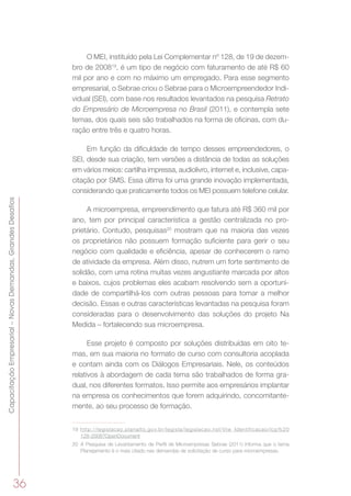 36
CapacitaçãoEmpresarial–NovasDemandas,GrandesDesafios
O MEI, instituído pela Lei Complementar nº 128, de 19 de dezem-
bro de 200819
, é um tipo de negócio com faturamento de até R$ 60
mil por ano e com no máximo um empregado. Para esse segmento
empresarial, o Sebrae criou o Sebrae para o Microempreendedor Indi-
vidual (SEI), com base nos resultados levantados na pesquisa Retrato
do Empresário de Microempresa no Brasil (2011), e contempla sete
temas, dos quais seis são trabalhados na forma de oficinas, com du-
ração entre três e quatro horas.
Em função da dificuldade de tempo desses empreendedores, o
SEI, desde sua criação, tem versões a distância de todas as soluções
em vários meios: cartilha impressa, audiolivro, internet e, inclusive, capa-
citação por SMS. Essa última foi uma grande inovação implementada,
considerando que praticamente todos os MEI possuem telefone celular.
A microempresa, empreendimento que fatura até R$ 360 mil por
ano, tem por principal característica a gestão centralizada no pro-
prietário. Contudo, pesquisas20
mostram que na maioria das vezes
os proprietários não possuem formação suficiente para gerir o seu
negócio com qualidade e eficiência, apesar de conhecerem o ramo
de atividade da empresa. Além disso, nutrem um forte sentimento de
solidão, com uma rotina muitas vezes angustiante marcada por altos
e baixos, cujos problemas eles acabam resolvendo sem a oportuni-
dade de compartilhá-los com outras pessoas para tomar a melhor
decisão. Essas e outras características levantadas na pesquisa foram
consideradas para o desenvolvimento das soluções do projeto Na
Medida – fortalecendo sua microempresa.
Esse projeto é composto por soluções distribuídas em oito te-
mas, em sua maioria no formato de curso com consultoria acoplada
e contam ainda com os Diálogos Empresariais. Nele, os conteúdos
relativos à abordagem de cada tema são trabalhados de forma gra-
dual, nos diferentes formatos. Isso permite aos empresários implantar
na empresa os conhecimentos que forem adquirindo, concomitante-
mente, ao seu processo de formação.
19	 http://legislacao.planalto.gov.br/legisla/legislacao.nsf/Viw_Identificacao/lcp%20
128-2008?OpenDocument
20	 A Pesquisa de Levantamento de Perfil de Microempresas Sebrae (2011) informa que o tema
Planejamento é o mais citado nas demandas de solicitação de curso para microempresas.
 