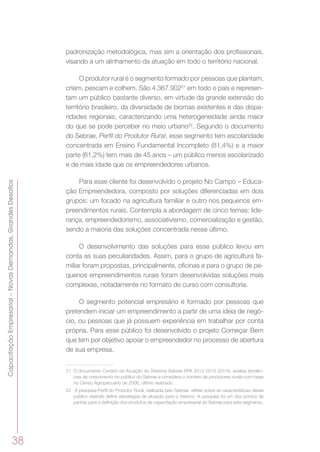 38
CapacitaçãoEmpresarial–NovasDemandas,GrandesDesafios
padronização metodológica, mas sim a orientação dos profissionais,
visando a um alinhamento da atuação em todo o território nacional.
O produtor rural é o segmento formado por pessoas que plantam,
criam, pescam e colhem. São 4.367.90221
em todo o país e represen-
tam um público bastante diverso, em virtude da grande extensão do
território brasileiro, da diversidade de biomas existentes e das dispa-
ridades regionais, caracterizando uma heterogeneidade ainda maior
do que se pode perceber no meio urbano22
. Segundo o documento
do Sebrae, Perfil do Produtor Rural, esse segmento tem escolaridade
concentrada em Ensino Fundamental Incompleto (81,4%) e a maior
parte (61,2%) tem mais de 45 anos – um público menos escolarizado
e de mais idade que os empreendedores urbanos.
Para esse cliente foi desenvolvido o projeto No Campo – Educa-
ção Empreendedora, composto por soluções diferenciadas em dois
grupos: um focado na agricultura familiar e outro nos pequenos em-
preendimentos rurais. Contempla a abordagem de cinco temas: lide-
rança, empreendedorismo, associativismo, comercialização e gestão,
sendo a maioria das soluções concentrada nesse último.
O desenvolvimento das soluções para esse público levou em
conta as suas peculiaridades. Assim, para o grupo de agricultura fa-
miliar foram propostas, principalmente, oficinas e para o grupo de pe-
quenos empreendimentos rurais foram desenvolvidas soluções mais
complexas, notadamente no formato de curso com consultoria.
O segmento potencial empresário é formado por pessoas que
pretendem iniciar um empreendimento a partir de uma ideia de negó-
cio, ou pessoas que já possuem experiência em trabalhar por conta
própria. Para esse público foi desenvolvido o projeto Começar Bem
que tem por objetivo apoiar o empreendedor no processo de abertura
de sua empresa.
21	 O documento Cenário de Atuação do Sistema Sebrae PPA 2012-2015 (2014), analisa tendên-
cias de crescimento do público do Sebrae e considera o número de produtores rurais com base
no Censo Agropecuário de 2006, último realizado.
22	 A pesquisa Perfil do Produtor Rural, realizada pelo Sebrae, reflete sobre as características desse
público visando definir estratégias de atuação para o mesmo. A pesquisa foi um dos pontos de
partida para a definição dos produtos de capacitação empresarial do Sebrae para este segmento.
 