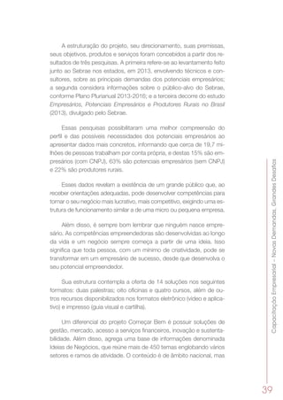 CapacitaçãoEmpresarial–NovasDemandas,GrandesDesafios
39
A estruturação do projeto, seu direcionamento, suas premissas,
seus objetivos, produtos e serviços foram concebidos a partir dos re-
sultados de três pesquisas. A primeira refere-se ao levantamento feito
junto ao Sebrae nos estados, em 2013, envolvendo técnicos e con-
sultores, sobre as principais demandas dos potenciais empresários;
a segunda considera informações sobre o público-alvo do Sebrae,
conforme Plano Plurianual 2013-2016; e a terceira decorre do estudo
Empresários, Potenciais Empresários e Produtores Rurais no Brasil
(2013), divulgado pelo Sebrae.
Essas pesquisas possibilitaram uma melhor compreensão do
perfil e das possíveis necessidades dos potenciais empresários ao
apresentar dados mais concretos, informando que cerca de 19,7 mi-
lhões de pessoas trabalham por conta própria, e destas 15% são em-
presários (com CNPJ), 63% são potenciais empresários (sem CNPJ)
e 22% são produtores rurais.
Esses dados revelam a existência de um grande público que, ao
receber orientações adequadas, pode desenvolver competências para
tornar o seu negócio mais lucrativo, mais competitivo, exigindo uma es-
trutura de funcionamento similar a de uma micro ou pequena empresa.
Além disso, é sempre bom lembrar que ninguém nasce empre-
sário. As competências empreendedoras são desenvolvidas ao longo
da vida e um negócio sempre começa a partir de uma ideia. Isso
significa que toda pessoa, com um mínimo de criatividade, pode se
transformar em um empresário de sucesso, desde que desenvolva o
seu potencial empreendedor.
Sua estrutura contempla a oferta de 14 soluções nos seguintes
formatos: duas palestras; oito oficinas e quatro cursos, além de ou-
tros recursos disponibilizados nos formatos eletrônico (vídeo e aplica-
tivo) e impresso (guia visual e cartilha).
Um diferencial do projeto Começar Bem é possuir soluções de
gestão, mercado, acesso a serviços financeiros, inovação e sustenta-
bilidade. Além disso, agrega uma base de informações denominada
Ideias de Negócios, que reúne mais de 450 temas englobando vários
setores e ramos de atividade. O conteúdo é de âmbito nacional, mas
 