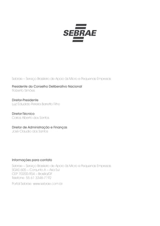 Sebrae – Serviço Brasileiro de Apoio às Micro e Pequenas Empresas
Presidente do Conselho Deliberativo Nacional
Roberto Simões
Diretor-Presidente
Luiz Eduardo Pereira Barretto Filho
Diretor-Técnico
Carlos Alberto dos Santos
Diretor de Administração e Finanças
José Claudio dos Santos
Informações para contato
Sebrae – Serviço Brasileiro de Apoio às Micro e Pequenas Empresas
SGAS 605 – Conjunto A – Asa Sul
CEP 70200-904 – Brasília/DF
Telefone: 55 61 3348-7192
Portal Sebrae: www.sebrae.com.br
 