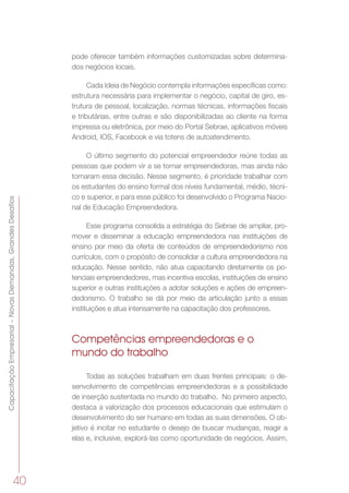 40
CapacitaçãoEmpresarial–NovasDemandas,GrandesDesafios
pode oferecer também informações customizadas sobre determina-
dos negócios locais.
Cada Ideia de Negócio contempla informações específicas como:
estrutura necessária para implementar o negócio, capital de giro, es-
trutura de pessoal, localização, normas técnicas, informações fiscais
e tributárias, entre outras e são disponibilizadas ao cliente na forma
impressa ou eletrônica, por meio do Portal Sebrae, aplicativos móveis
Android, IOS, Facebook e via totens de autoatendimento.
O último segmento do potencial empreendedor reúne todas as
pessoas que podem vir a se tornar empreendedoras, mas ainda não
tomaram essa decisão. Nesse segmento, é prioridade trabalhar com
os estudantes do ensino formal dos níveis fundamental, médio, técni-
co e superior, e para esse público foi desenvolvido o Programa Nacio-
nal de Educação Empreendedora.
Esse programa consolida a estratégia do Sebrae de ampliar, pro-
mover e disseminar a educação empreendedora nas instituições de
ensino por meio da oferta de conteúdos de empreendedorismo nos
currículos, com o propósito de consolidar a cultura empreendedora na
educação. Nesse sentido, não atua capacitando diretamente os po-
tenciais empreendedores, mas incentiva escolas, instituições de ensino
superior e outras instituições a adotar soluções e ações de empreen-
dedorismo. O trabalho se dá por meio da articulação junto a essas
instituições e atua intensamente na capacitação dos professores.
Competências empreendedoras e o
mundo do trabalho
Todas as soluções trabalham em duas frentes principais: o de-
senvolvimento de competências empreendedoras e a possibilidade
de inserção sustentada no mundo do trabalho.  No primeiro aspecto,
destaca a valorização dos processos educacionais que estimulam o
desenvolvimento do ser humano em todas as suas dimensões. O ob-
jetivo é incitar no estudante o desejo de buscar mudanças, reagir a
elas e, inclusive, explorá-las como oportunidade de negócios. Assim,
 