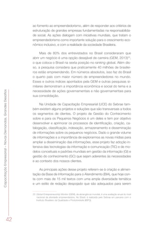 42
CapacitaçãoEmpresarial–NovasDemandas,GrandesDesafios
ao fomento ao empreendedorismo, além de responder aos critérios de
estruturação de grandes empresas fundamentadas na responsabilida-
de social. As ações dialogam com iniciativas mundiais, que tratam o
empreendedorismo como importante solução para o crescimento eco-
nômico inclusivo, e com a realidade da sociedade Brasileira.
Mais de 80% dos entrevistados no Brasil consideraram que
abrir um negócio é uma opção desejável de carreira (GEM, 2013)23
,
o que coloca o Brasil na sexta posição no ranking global. Além dis-
so, a pesquisa considera que praticamente 40 milhões de brasilei-
ros estão empreendendo. Em números absolutos, isso faz do Brasil
o quarto país com maior número de empreendedores no mundo.
Esses e outros índices apontados pela GEM e outras pesquisas si-
milares demonstram a importância econômica e social do tema e a
necessidade de ações governamentais e não governamentais para
sua consolidação.
Na Unidade de Capacitação Empresarial (UCE) do Sebrae tam-
bém existem alguns projetos e soluções que são transversais a todos
os segmentos de clientes. O projeto de Gestão do Conhecimento
sobre e para os Pequenos Negócios é um deles e tem por objetivo
desenvolver e aprimorar os processos de identificação, criação, ca-
talogação, classificação, indexação, armazenamento e disseminação
de informações sobre os pequenos negócios. Dado o grande volume
de informações e a importância de explorarmos as novas mídias para
ampliar a disseminação das informações, esse projeto faz adoção in-
tensiva das tecnologias da informação e comunicação (TIC) e de mo-
delos conceituais e padrões mundiais em gestão da informação (GI) e
gestão do conhecimento (GC) que sejam aderentes às necessidades
e ao contexto dos nossos clientes.
As principais ações desse projeto referem-se à criação e alimen-
tação da Base de Informação para o Atendimento (BIA), que hoje con-
ta com mais de 15 mil textos com uma ampla diversidade temática
e um estilo de redação despojado que são adequados para serem
23	 Global Entrepreneurship Monitor (GEM), de abrangência mundial, é uma avaliação anual do nível
nacional da atividade empreendedora. No Brasil, é realizada pelo Sebrae em parceria com o
Instituto Brasileiro da Qualidade e Produtividade (IBPQ).
 