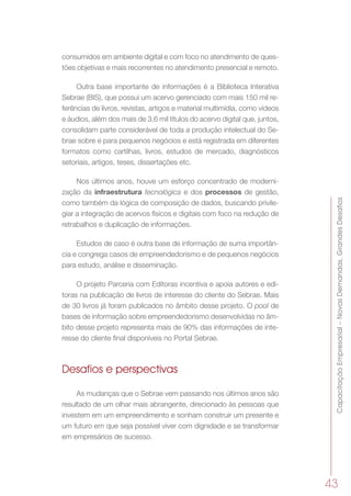 CapacitaçãoEmpresarial–NovasDemandas,GrandesDesafios
43
consumidos em ambiente digital e com foco no atendimento de ques-
tões objetivas e mais recorrentes no atendimento presencial e remoto.
Outra base importante de informações é a Biblioteca Interativa
Sebrae (BIS), que possui um acervo gerenciado com mais 150 mil re-
ferências de livros, revistas, artigos e material multimídia, como vídeos
e áudios, além dos mais de 3,6 mil títulos do acervo digital que, juntos,
consolidam parte considerável de toda a produção intelectual do Se-
brae sobre e para pequenos negócios e está registrada em diferentes
formatos como cartilhas, livros, estudos de mercado, diagnósticos
setoriais, artigos, teses, dissertações etc.
Nos últimos anos, houve um esforço concentrado de moderni-
zação da infraestrutura tecnológica e dos processos de gestão,
como também da lógica de composição de dados, buscando privile-
giar a integração de acervos físicos e digitais com foco na redução de
retrabalhos e duplicação de informações.
Estudos de caso é outra base de informação de suma importân-
cia e congrega casos de empreendedorismo e de pequenos negócios
para estudo, análise e disseminação.
O projeto Parceria com Editoras incentiva e apoia autores e edi-
toras na publicação de livros de interesse do cliente do Sebrae. Mais
de 30 livros já foram publicados no âmbito desse projeto. O pool de
bases de informação sobre empreendedorismo desenvolvidas no âm-
bito desse projeto representa mais de 90% das informações de inte-
resse do cliente final disponíveis no Portal Sebrae.
Desafios e perspectivas
As mudanças que o Sebrae vem passando nos últimos anos são
resultado de um olhar mais abrangente, direcionado às pessoas que
investem em um empreendimento e sonham construir um presente e
um futuro em que seja possível viver com dignidade e se transformar
em empresários de sucesso.
 