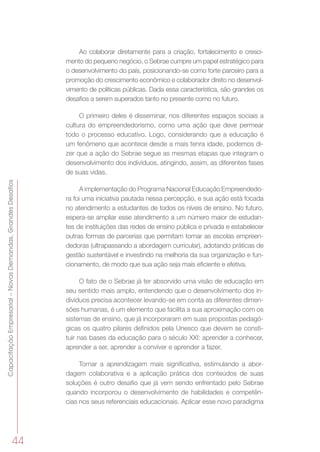 44
CapacitaçãoEmpresarial–NovasDemandas,GrandesDesafios
Ao colaborar diretamente para a criação, fortalecimento e cresci-
mento do pequeno negócio, o Sebrae cumpre um papel estratégico para
o desenvolvimento do país, posicionando-se como forte parceiro para a
promoção do crescimento econômico e colaborador direto no desenvol-
vimento de políticas públicas. Dada essa característica, são grandes os
desafios a serem superados tanto no presente como no futuro.
O primeiro deles é disseminar, nos diferentes espaços sociais a
cultura do empreendedorismo, como uma ação que deve permear
todo o processo educativo. Logo, considerando que a educação é
um fenômeno que acontece desde a mais tenra idade, podemos di-
zer que a ação do Sebrae segue as mesmas etapas que integram o
desenvolvimento dos indivíduos, atingindo, assim, as diferentes fases
de suas vidas.
A implementação do Programa Nacional Educação Empreendedo-
ra foi uma iniciativa pautada nessa percepção, e sua ação está focada
no atendimento a estudantes de todos os níveis de ensino. No futuro,
espera-se ampliar esse atendimento a um número maior de estudan-
tes de instituições das redes de ensino pública e privada e estabelecer
outras formas de parcerias que permitam tornar as escolas empreen-
dedoras (ultrapassando a abordagem curricular), adotando práticas de
gestão sustentável e investindo na melhoria da sua organização e fun-
cionamento, de modo que sua ação seja mais eficiente e efetiva.
O fato de o Sebrae já ter absorvido uma visão de educação em
seu sentido mais amplo, entendendo que o desenvolvimento dos in-
divíduos precisa acontecer levando-se em conta as diferentes dimen-
sões humanas, é um elemento que facilita a sua aproximação com os
sistemas de ensino, que já incorporaram em suas propostas pedagó-
gicas os quatro pilares definidos pela Unesco que devem se consti-
tuir nas bases da educação para o século XXI: aprender a conhecer,
aprender a ser, aprender a conviver e aprender a fazer.
Tornar a aprendizagem mais significativa, estimulando a abor-
dagem colaborativa e a aplicação prática dos conteúdos de suas
soluções é outro desafio que já vem sendo enfrentado pelo Sebrae
quando incorporou o desenvolvimento de habilidades e competên-
cias nos seus referenciais educacionais. Aplicar esse novo paradigma
 