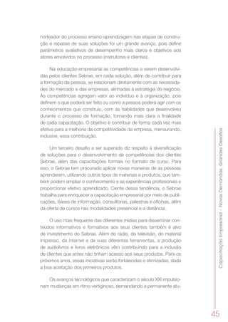 CapacitaçãoEmpresarial–NovasDemandas,GrandesDesafios
45
norteador do processo ensino-aprendizagem nas etapas de constru-
ção e repasse de suas soluções foi um grande avanço, pois define
parâmetros avaliativos de desempenho mais claros e objetivos aos
atores envolvidos no processo (instrutores e clientes).
Na educação empresarial as competências a serem desenvolvi-
das pelos clientes Sebrae, em cada solução, além de contribuir para
a formação da pessoa, se relacionam diretamente com as necessida-
des do mercado e das empresas, alinhadas à estratégia do negócio.
As competências agregam valor ao indivíduo e à organização, pois
definem o que poderá ser feito ou como a pessoa poderá agir com os
conhecimentos que construiu, com as habilidades que desenvolveu
durante o processo de formação, tornando mais clara a finalidade
de cada capacitação. O objetivo é contribuir de forma cada vez mais
efetiva para a melhoria da competitividade da empresa, mensurando,
inclusive, essa contribuição.
Um terceiro desafio a ser superado diz respeito à diversificação
de soluções para o desenvolvimento de competências dos clientes
Sebrae, além das capacitações formais no formato de curso. Para
isso, o Sebrae tem procurado aplicar novas maneiras de as pessoas
aprenderem, utilizando outros tipos de materiais e produtos, que tam-
bém podem ampliar o conhecimento e as experiências profissionais e
proporcionar efetivo aprendizado. Ciente dessa tendência, o Sebrae
trabalha para enriquecer a capacitação empresarial por meio de publi-
cações, bases de informação, consultorias, palestras e oficinas, além
da oferta de cursos nas modalidades presencial e a distância.
O uso mais frequente das diferentes mídias para disseminar con-
teúdos informativos e formativos aos seus clientes também é alvo
de investimento do Sebrae. Além do rádio, da televisão, do material
impresso, da internet e de suas diferentes ferramentas, a produção
de audiolivros e livros eletrônicos vêm contribuindo para a inclusão
de clientes que antes não tinham acesso aos seus produtos. Para os
próximos anos, essas iniciativas serão fortalecidas e otimizadas, dada
a boa aceitação dos primeiros produtos.
Os avanços tecnológicos que caracterizam o século XXI impulsio-
nam mudanças em ritmo vertiginoso, demandando a permanente atu-
 