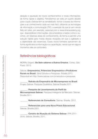 46
CapacitaçãoEmpresarial–NovasDemandas,GrandesDesafios
alização e aquisição de novos conhecimentos e novas informações,
de forma rápida e objetiva. Percebemos ser este um quarto desafio
para o qual o Sebrae tem se sensibilizado: tornar o acesso às informa-
ções e ao conhecimento cada vez mais fácil, utilizando as tecnologias
de informação e comunicação (TIC), a exemplo do que já vem sendo
feito em sites, por exemplo, www.ted.com e www.khanacademy.org,
que  disponibilizam informações, documentários e textos curtos e su-
cintos, em diversas áreas do conhecimento, de forma a permitir uma
solução rápida para muitas dessas situações em que a agilidade e
a objetividade são essenciais. Esses novos formatos aproximam de
forma significativa a informação e a capacitação, sendo que em alguns
momentos elas se confundem.
Referências bibliográficas
MORIN, Edgard. Os Sete saberes e Outros Ensaios. Cortez. São
Paulo. 2013.
Sebrae. Empresários, Potenciais Empresários e Produtores
Rurais no Brasil. Série Estudos e Pesquisas. Brasília.2013.
Disponível em http://www.sebrae.com.br/estudos-e-pesquisas.
_______. Retrato do Empresário de Microempresa no Brasil.
Projeto Sebrae. Pesquisa Qualitativa. Sebrae.Brasília.2011.
_______. Pesquisa de Levantamento de Perfil do
Microempresas Sebrae. Pesquisa Inteligente de Mercado. Sebrae.
Brasília.2011.
_______. Referenciais de Consultoria. Sebrae. Brasília. 2012.
_______. Referenciais para uma Nova Práxis Educacional.
Sebrae. Brasília.2001.
_______. Cenário de Atuação do Sistema Sebrae: PPA 2011-
2016. Sebrae. Brasília. 2011.
 